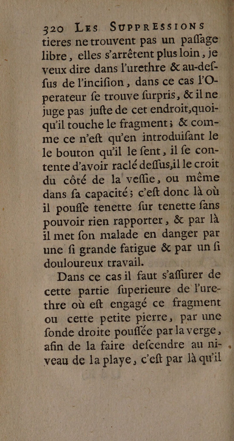 libre , elles s'arrêtent plus loin, je veux dire dans l'urethre &amp; au-def- fus de l'incifion, dans ce cas FO- juge pas jufte de cet endroit,quoi- qu’il touche le fragment; &amp; com- me ce n’eft qu’en introduifant le le bouton qu'il le fent, il fe con- tente d’avoir raclé deffus;il le croit dans fa capacités c’eft donc là où il pouffe tenette fur tenette fans pouvoir rien rapporter, &amp; par à il met fon malade en danger par une fi grande fatigue &amp; par un fi douloureux travail. cette partie fuperieure de Fure- thre où eft engagé ce fragment ou cette petite pierre, par une fonde droite poufée par la verge, afin de la faire defcendre au ni- veau de la playe, c’eft par Rà qu'il