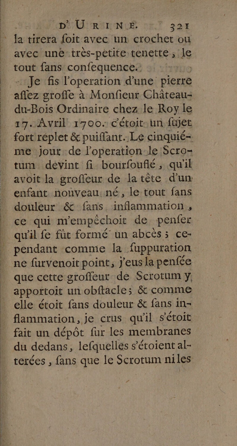 D'URINE | 32H avec unétrès-pétite Leu tbe tout fans confequence.: Je fis l'operation d’une pierre du-Bois Ordinaire chez le Roy le 17. Avril 1700. c'étoit-. un füujet fort réplet &amp; puiflant..Le cinquié- me jout de l’operation:le Scro- tum devint fi bourfouflé, qu'il avoit la groffeur de la tête d'um enfant nouveau: né, le tout fans douleur &amp; fans. inflammation , qu'il fe füt formé un abcès 5 ce- pendant comme la fappuration ne furvenoit point, J'eus la penfée que cette grofleur de Scrotum y apportoit un obftacle; &amp; comme elle étoit fans douleur &amp; fans in- flammation, je crus qu'il s'étoit fait un dépôt fur les membranes du dedans, lefauelles s’étoient al- terées , fans que le Scrotum niles