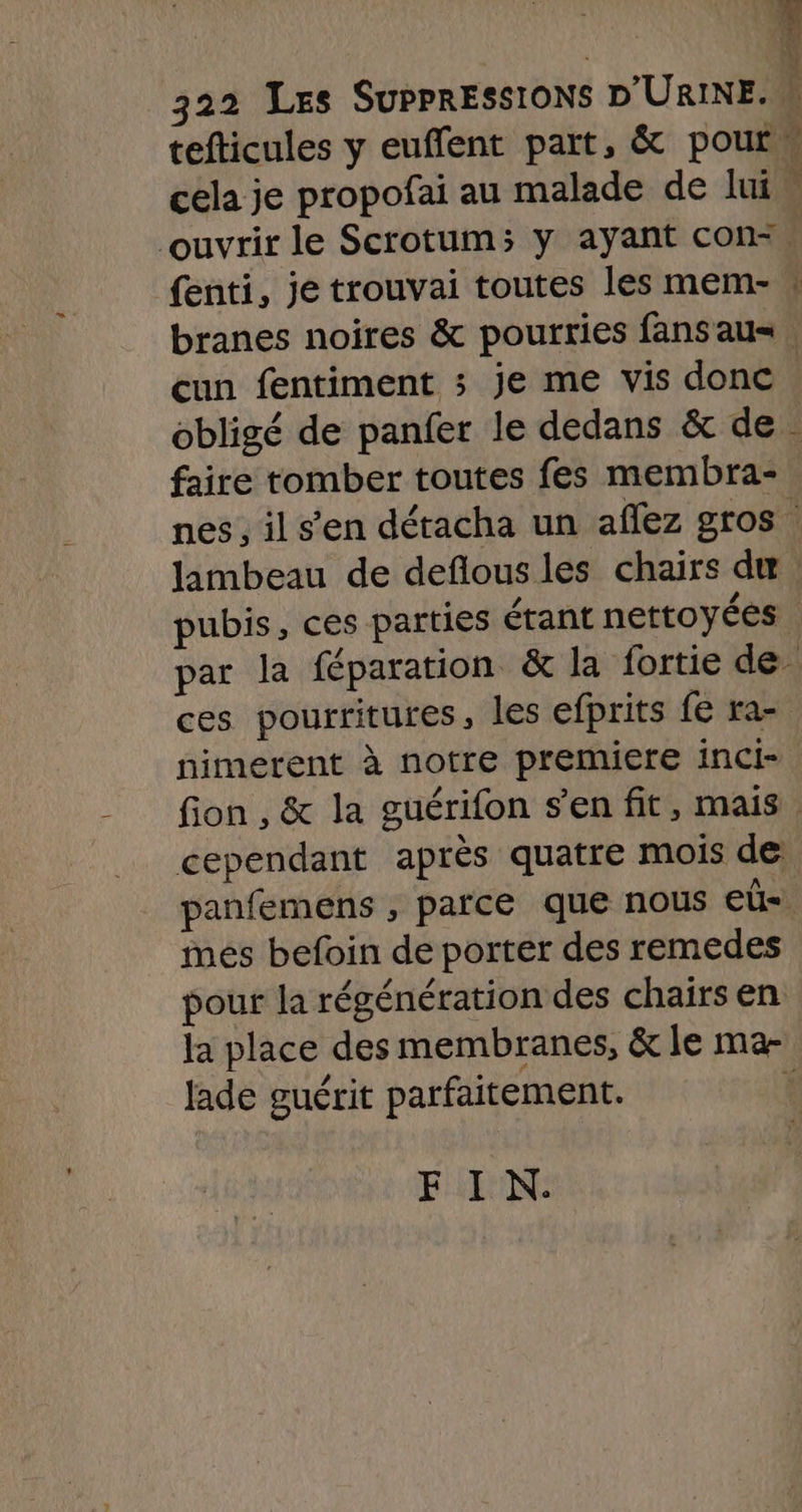 % À 322 Les SUPPRESSIONS D'URINE. tefticules y euffent part, &amp; pour, cela je propofai au malade de lui” ouvrir le Scrotum; y ayant con=. {enti, je trouvai toutes les mem- | branes noires &amp; pourries fans au. cun fentiment ; je me vis donc . obligé de panfer le dedans &amp; de . faire tomber toutes fes membra- nes, il s’en détacha un affez gros” lambeau de deflous les chairs de pubis, ces parties érant nettoyées | par la féparation &amp; la fortie de ces pourritures, les efprits fe ra nimerent à notre premiere inci- fion , &amp; la guérifon s’en fit, mais. cependant après quatre mois de panfemens , parce que nous eûü mes befoin de porter des remedes pour la régénération des chairs en la place des membranes, &amp; le ma- Jade guérit parfaitement. É FIN.