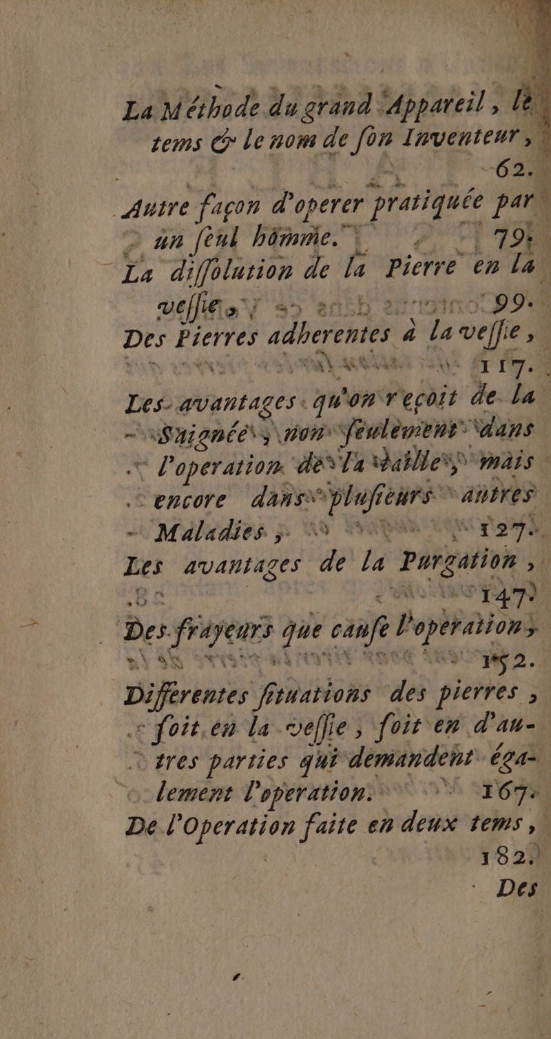 La Méthode du grand PATES B À terms G le 70m de 7e Inventeur | ÿ 627% Autre façon d'operer } pratiquée pars Ÿ 2 an feni bénie. pres 7%. “La diffolution de la Pierre en la vel a ‘artif pp Des Pierres adherentes | À 1 veffe et « RU A SE 67 7 | ae avantages qu'on recoit de. La NSAQPÉENS\ V2 féclènenr \dans = P'operation déYTa salles mais | encore dans* plufie Génrs “aires Maladies 3 FRS Ste di Les avantages de la pargition H ENS ° 147) Der ren és cafe l opération | ae LED m#Ç2. Doré 6 tuations des pierres ; Lpore en La veflie ; foir en d’au- _tres parties qui démandent ga. lement l'operation. 167 De l'Operation Ro en deux tems,. 132. Des