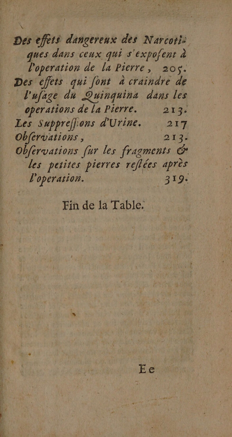 a \ Des effets dangereux des Narcoti: ques dans ceux qui s'expofent à l'operation de la Pierre, 205. Des effets qui [ont 4 craindre de l'ufage du Quinquina dans les operations de la Pierre. 21% Les Suppreflions d'Urine. 217 Obférvations, 5 13à Obférvations [ur les fragments C les petites pierres reflées après l'operation. 319 Fin de la Table.