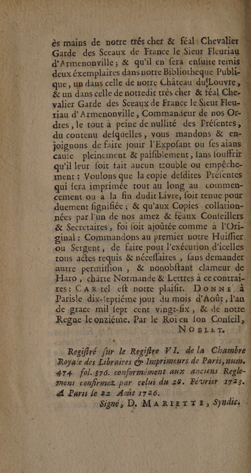 ès mains de notre trés chet &amp; féal: Chevalier Garde des Sceaux de France le Sieur Fleuriau M d'Armenonville; &amp; qu’il en fera enfuire remis deux éxemplaires dans notre Bibliotheque Publi- M ue, up dans celle de uorre Château dufLouvre, M &amp; un dans celle de notredit crès cher &amp; féal Che- M valier Garde des Sceaux de France le Sieur Fleu- tiau d’Armenonville, Commandeur de nos Or- dres , le tout à peine de nullité des Préfentes, &amp; du contenu delquelles, vous mandons &amp; en- « joignons de faire jouir l’Expofant ou fes aians | caule pleinement &amp; paifiblement, fans {ouffrir 4 qu'il leur foit tait aucun trouble ou empêche- W ment : Voulons que la copie defdires Prélentes M qui fera imprimée tout au long au commen- ! cement ou à la fin dudit Livre, foit tenue pour duement figuifiée ; &amp; qu'aux Copies collation- 1 nées par l'un de nos aimez &amp; féanx Conleillers : &amp; Secreraires, foi loit ajoûtée comme à l’Ori- 1 ginal : Commandons au premier notre Huiffier ou Sergent, de faire pour l’exécurion d’icelles : tous actes requis &amp; néceflaires , fans demander \ autre permiihion , &amp; nonobftant clameur de, Haro , chàrte Normande &amp; Lettres à cecontrai- res: Cartel eft notre plaifir. Donne. à. Parisle dix-epriéme jour du mois d’Août, l'an : de grace mil fept cent vingt-fix , &amp; de notte | Regne Jeonziéme. Par le Roien fon Confcil, 6 | 1 A4 NS No 81e mn: 004 * Regiftré fur le Regifire VI. de la Chambre. Royale des Libraires @ Imprimeurs de Paris, nu, 474. fol.370. conformément aux anciens Regle- mens confirmez par celui du 28. Février 1723. A Paris de 22 Août 1726. | 4 Signé, D. MARIETTE, SYOdi6s à