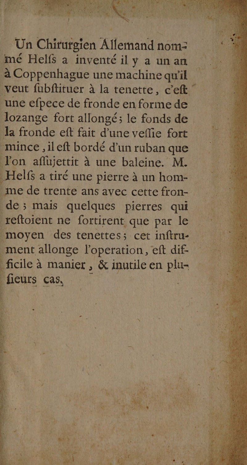 _ Un Chirurgien Allemand nom: imé Helfs à inventé il y a un an à Coppenhague une machine qu'il veut fubftituer à la tenette, c’eft une efpece de fronde en forme de Jozange fort allongé; le fonds de la fronde eff fait due veflie fort “mince ,ileft bordé d’un ruban que Jon aflujettit à à une baleine. M. Helfs a tiré une pierre à un home me de trente ans avec cette fron- de; mais quelques pierres qui reftoient ne fortirent que par le moyen des tenettes; cet inftru ment allonge l'operation, eft dif- |ficile à a manier , &amp; inutile en pa i fieurs cas, EUX h nn