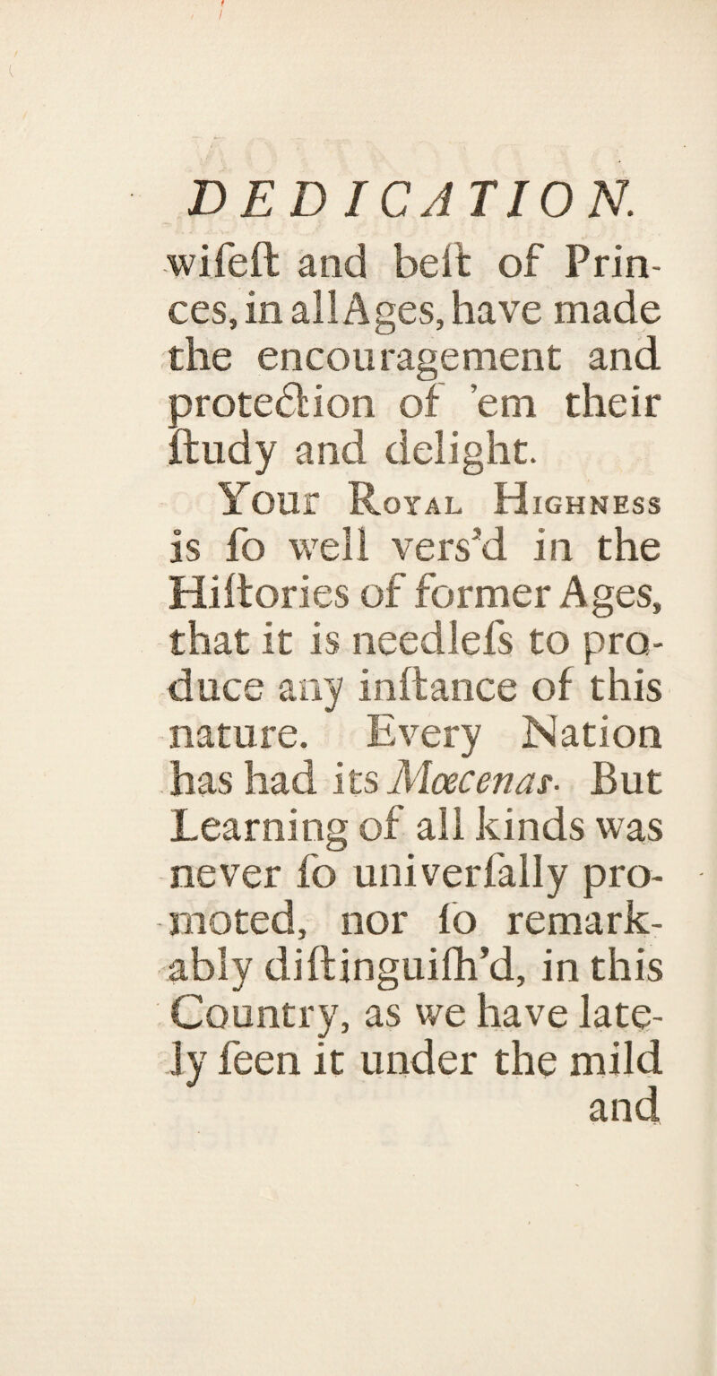 t I DEDICATION. wifeft and heft of Prin¬ ces, in all Ages, have made the encouragement and protefHon of ’em their ftudy and delight. Your Royal Highness is fo well vers'd in the Hiftories of former Ages, that it is needlefs to pro¬ duce any inftance of this nature. Every Nation has had its Maecenas• But Learning of all kinds was never fo univerfally pro¬ moted, nor fo remark¬ ably diflinguilh’d, in this Country, as we have late¬ ly feen it under the mild