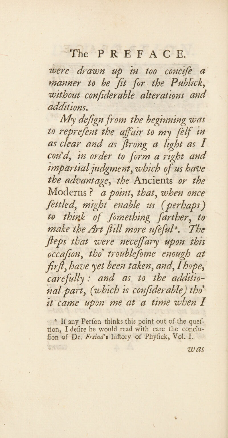 were drawn up in too concife a manner to be fit for the Publicky without confiderable alterations and additions. My defign from the he finning was to reprefent the affair to my felf in as clear and as flrong a light as I coiidy m order to form a right and impartial judgment y which of us have the advantagey the Ancients or the Moderns ? a pointy that, when once fettledy might enable us (perhaps) to think of fomething farther, to make the Art ft ill more ufefulJ. The fteps that were neceffary upon this occafioHy tho troublefome enough at fir fly have yet been taken} and, Ihopey carefully: and as to the additio¬ nal party (which is confiderable) tho' it came upon me at a time when I a If any Perfon thinks this point out of the quef- tion, I defire he would read with care the conclu- fion of Dr, Freind** hiftory of Phyfick, VqI. I. was