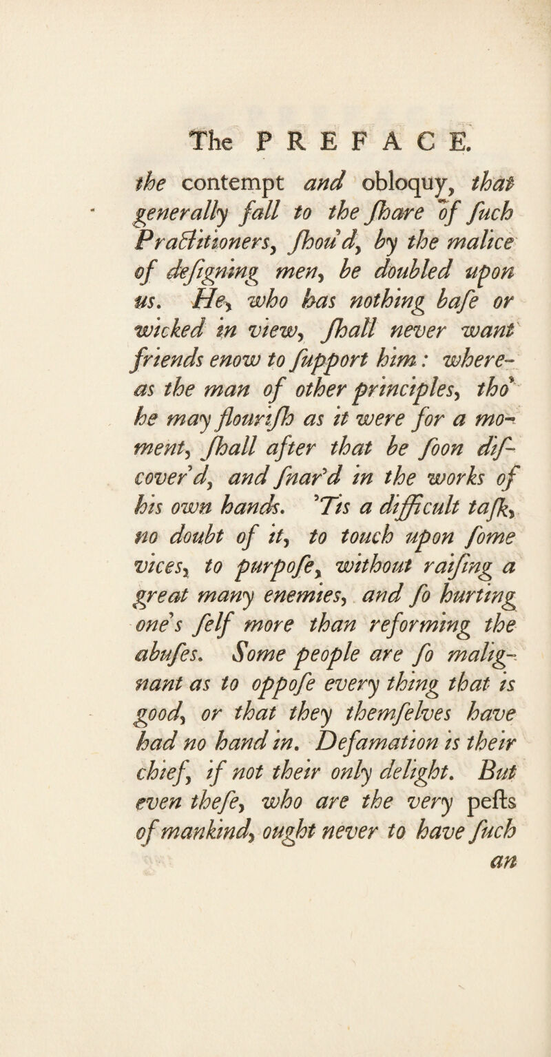 the contempt and obloquy, that generally fall to the Jhare “of fuch Practitioners, Jhoud, by the malice of defigning men, be doubled upon us. Hey who has nothing bafe or wicked in view, Jhall never want friends enow to fupport him: where¬ as the man of other principles, tho he may flourijh as it were for a mo¬ ment, Jhall after that be foon dif- coverd, and fnar'd in the works of his own hands. 5Tis a difficult tafk, no doubt of it, to touch upon fome vices, to purpofe, without raifmg a great many enemies, and fo hurting one s felf more than reforming the abufes. Some people are fo malig¬ nant as to oppofe every thing that is good, or that they themfelves have had no hand in. Defamation is their chief, if not their only delight. But even thefe, who are the very pefts of mankind, ought never to have fuch