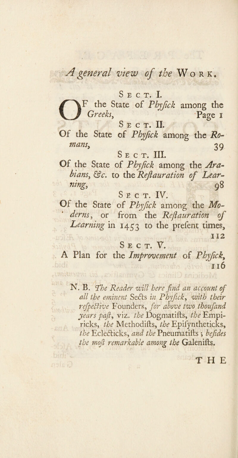 A general view of the Work. Sect. I. iF the State of Phyfick among the Greeks, Page i Sect* II. Of the State of Phyfick among the Ro¬ mans y 29 Sect. III. Of the State of Phyfick among the Ara¬ bians^ &c. to spvt Ref duration of Lear¬ ning? ^ 98 Sect, IV. Of the State of Phyfick among the Mo¬ derns , or from the Reflauration of Learning in 1453 to the prefent times, 112 Sect. V. A Plan for the Improvement of Phyfick9 116 N. B. The Reader mil here find an account of all the eminent Sedts in Phyfick, with their refpehlive Founders, for above two thoufand years paji, viz. the Dogmatifts, the Empi- ricks, the Methodifts, the Epifyntheticks, the Ecledticks, and the Pneumatifts *, hefides the moft remarkable among the Galen ills. THE
