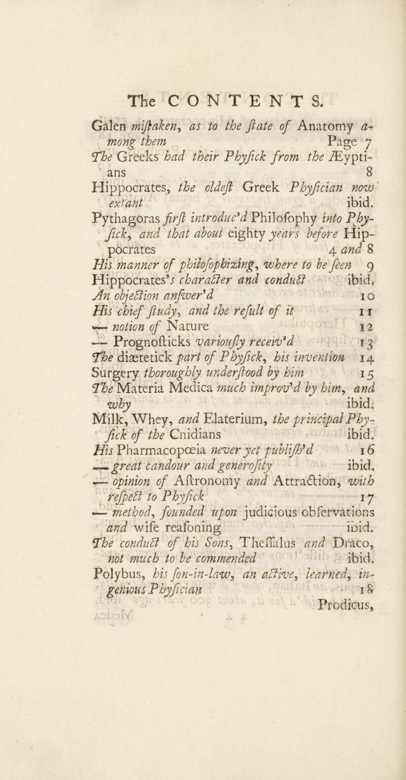 Galen miftaken, as to the ftate of Anatomy a~ tnong them Page 7 !The Greeks had their Phyfick from the iEypti- ans 8 Hippocrates, the oldeft Greek Phyfician now' extant ibid. Pythagoras firft introduc’d Philofophy into Phy- fick, and that about eighty years before Hip¬ pocrates 4 and 8 His manner of philofophizing, where to be feen 9 Hippocrates’j character and conduct ibid. An objection anfwer’d 1 o His chief ftudy, and the refult of it i t notion of Nature 12 — Prognofticks vamioufty receiv’d 13 The diastetick part of Phyfick, his invention 14 Surgery thoroughly underftood by him 15 The Materia Medica much improv’d by him, and why ibid,; Milk, Whey, and Elaterium, the principal Phy¬ fick of the Cnidians ibid. His Pharmacopoeia never yet publijh’d 16 great Candour and generofty ibid. ~ opinion of Aitronomy and AttradHon, with refpedl to Phyfick 17 — method, founded upon judicious cbfervations and wife reafoning ibid. The conduct of his Sons, TheiTalus and Draco, not much to be commended ibid. Polybus, his fon-in-law, an active, learned, in¬ genious Phyfician 18 Prodicus,