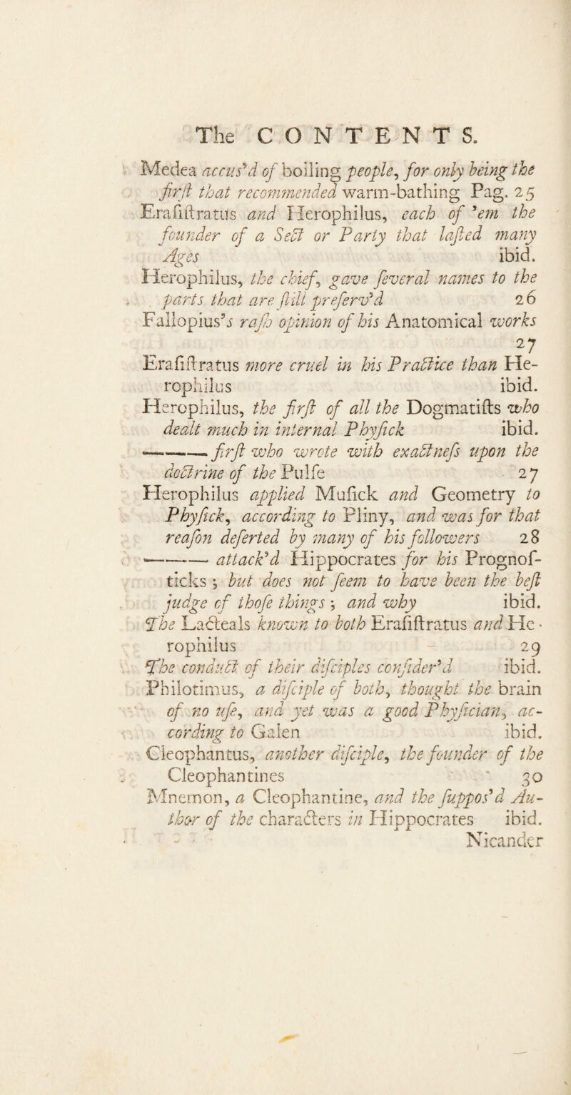 V Medea accus'd of boiling people, for only being the firft that recommended warm-bathing Pag. 25 Erafiftratus and Herophilus, each of 'em the founder of a Sect or Party that lofted many Ares ibid. o Herophilus, the chiefs gave fever at names to the parts that are ftili preferv'd 26 Fallopius5s rajh opinion of his Anatomical works 27 Erafiftratus more cruel in his Practice than He¬ rophilus ibid. Herophilus, the firft of all the Dogmatifts who dealt much in internal Phyfick ibid. ——— firft who wrote with exa&nefis upon the do A nine of the Pulfe 27 Herophilus applied Mufick and Geometry to Phyfick, according to Pliny, and was for that reafion deferted by many of his followers 28 «-——— attack'd Hippocrates for his Prognof- ticks ; but does not fieem to have been the beft judge of thofe things •, and why ibid. The Ladteals known to both Erafiftratus and.He • tophiius 29 fihe con dull of their difciples cbnfider'd ibid. Philotimus, a dificiple cf both, thought the brain of no ufie, and yet was a good Phyfician, ac¬ cording to Galen ibid. Gleophantus, another dificiple, the founder of the Cleophan tines ' 30 Mnemon, a Gleophantine, and the fuppos'd Au¬ thor of the characters in Hippocrates ibid. Nicander