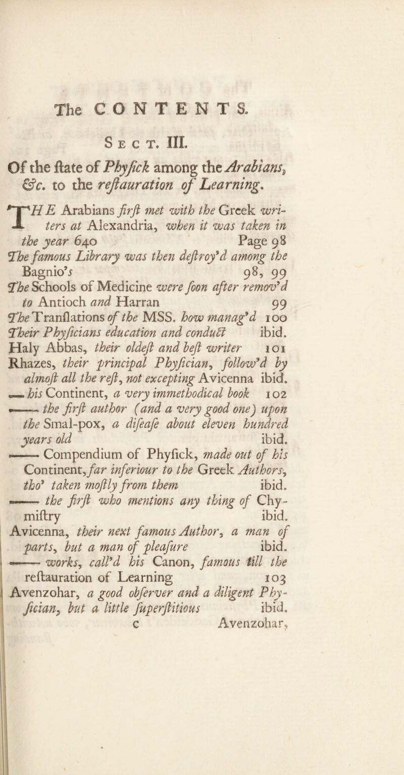 Sect* III. Of the Rate of Phy/ick among the Arabians^ &c, to the reft miration of Learning, THE Arabians firft met with the Greek wri¬ ters at Alexandria, when it was taken in the year 640 Page 98 ’The famous Library was then deftroy’d among the Bagnio^ 98, 99 The Schools of Medicine were foon after remov’d to Antioch and Harran 99 Ti^Tranflations of the MSS. how manag’d 100 Their Phyficians education and conduct ibid, Haly Abbas, their oldeft andbeft writer 101 Rhazes, their principal Phyficians follow’d by almoft all the reft, not excepting Avicenna ibid* „ his Continent, a very unmethodical hook 102 •— the firft author (and a very good one) upon the Sma 1-pox, a difeafe about eleven hundred years old ibid, --Compendium of Phyfick, made out of his Continent far inferiour to the Greek Authors, iho? taken moftly from them ibid, «■- the firft who mentions any thing of Chy- miftry ibid. Avicenna, their next famous Author, a man of partSy but a man of pleafure ibid. —— works, call’d his Canon, fatuous till the reftauration of Learning 103 Avenzohar, a good obferver and a diligent Phy- fician9 but a little fuperftitious ibid, c Avenzohar?