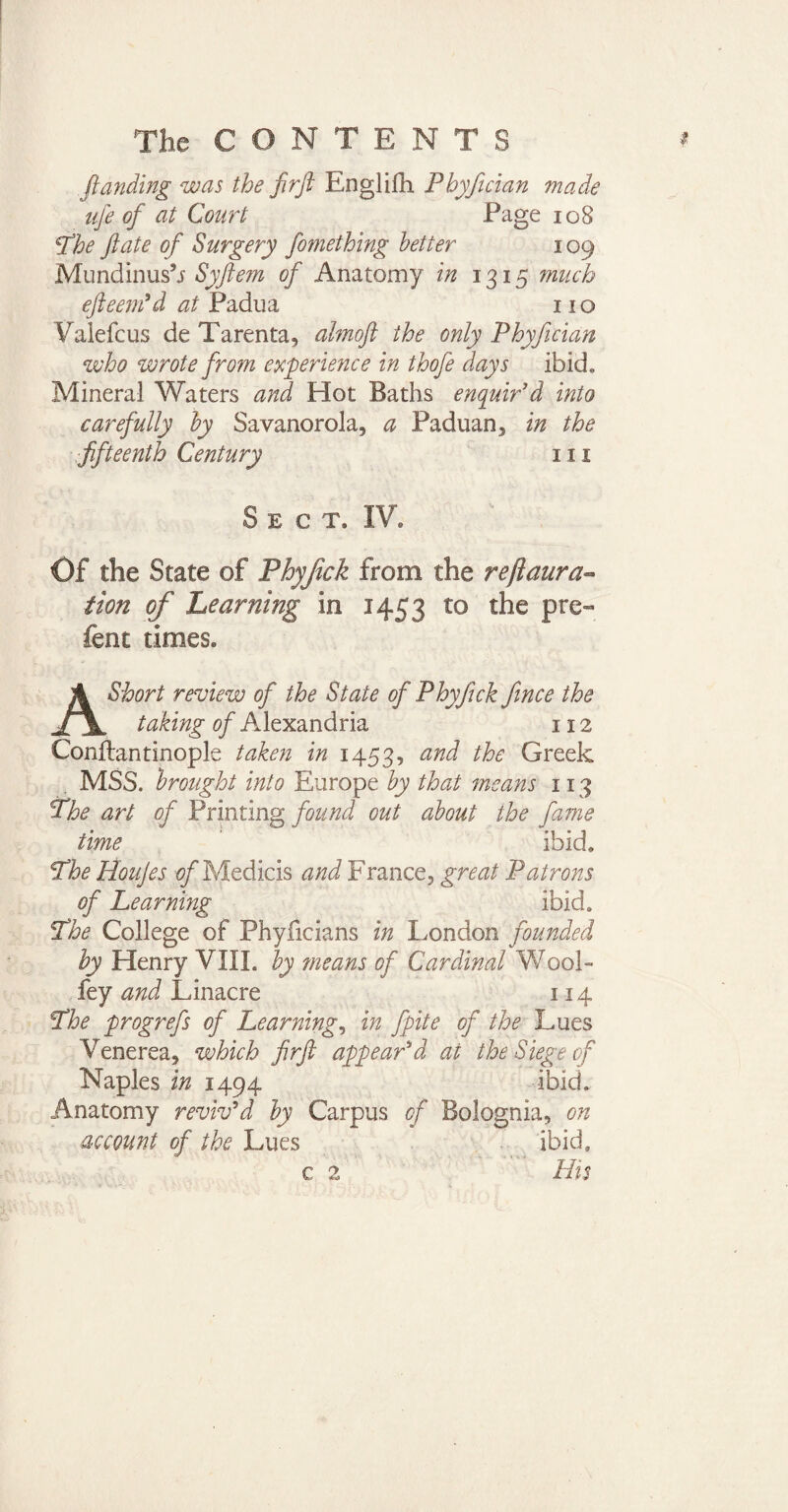 ftanding was the ftrft Englifh Phyfician made ufe of at Court Page 108 Lhe ft ate of Surgery fomething better 109 Mundinusb Syfte?n of Anatomy in 1315 much efteem'd at Padua 11 o Valefcus de Tarenta, ahnoft the only Phyfician who wrote from experience in thofe days ibid. Mineral Waters and Hot Baths enquir'd into carefully by Savanorola, a Paduan3 in the fifteenth Century 111 Sect. IV. Of the State of Phyfick from the reftaura- tion of hearning in 1453 to the pre~ fent times. A Short review of the State of Phyfick fince the taking of Alexandria 112 Conflantinople taken in 1453, an^ Greek MSS. brought into Europe by that means 113 Phe art of Printing found out about the fame time ibid. Lhe Houjes Medicis and France, great Patrons of Learning ibid. *The College of Phyficians in London founded by Henry VIII. by means of Cardinal Wool- fey and L inacre 114 Lhe progrefs of Learning, in fpite of the Lues Venerea, which firft appear'd at the Siege of Naples in 1494 ibid. Anatomy reviv'd by Carpus of Bolognia, on account of the Lues ibid. His c 2