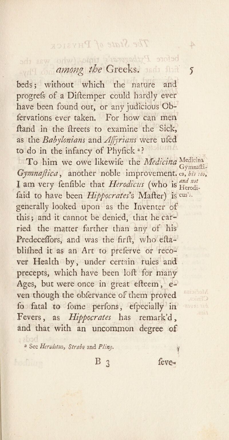 beds; without which the nature and progrefs of a Diftemper could hardly ever have been found out, or any judicious Ob~ fervations ever taken. For how can men ftand in the ftreets to examine the Sick, as the Babylonians and Afjyr'ians were uled to do in the infancy of Phyfick a ? To him we owe likewife the Medicina JVIedlc:nna. (jrymnaiti Gymnajlica, another noble improvement. ca, his 100 I am very fenfible that Herodicus (who is HerodL faid to have been Hippocrates's Matter) is CU3’;‘ generally looked upon as the Inventer of this; and it cannot be denied, that he car¬ ried the matter farther than any of his Predeceflors, and was the firft, who efta- blifhed it as an Art to preferve or reco¬ ver Health by, under certain rules and precepts, which have been loft for many Ages, but were once in great efteem, e- ven though the obfervance of them proved fo fatal to fome perfons, efpecially in Fevers, as Hippocrates has remark'd, and that with an uncommon degree of a See Herodotus, StraH and Pliny. y / d B 3 feve-