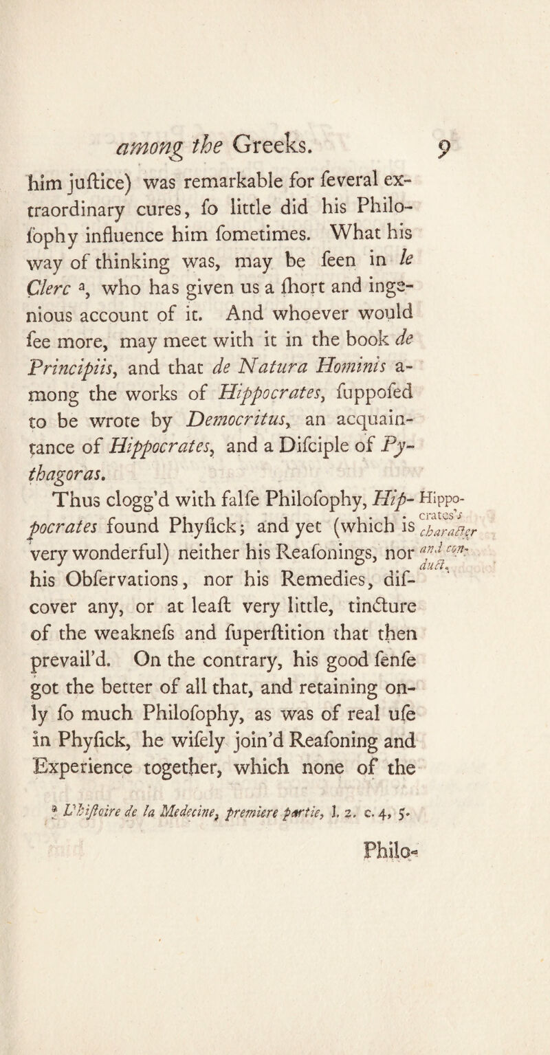 him juftice) was remarkable for feveral ex¬ traordinary cures, fo little did his Philo- fophy influence him fometimes. What his way of thinking was, may be feen in le Clerc a, who has given us a fhort and inge¬ nious account of it. And whoever would fee more, may meet with it in the book de Principiisy and that de Nat lira Hominis a- mong the works of Hippocrates, fuppofed to be wrote by Democritus, an acquain¬ tance of Hippocrates, and a Difciple of Py¬ thagoras. Thus clogg d with falfe Philofophy, Hip- Hippo- pocrates found Phyfick; and yet (which is c^ara^r very wonderful) neither his Reafonings, nor con' his Obfervations, nor his Remedies, aif- cover any, or at leafl: very little, tin&ure of the weaknefs and fuperftition that then prevail'd. On the contrary, his good fenfe got the better of all that, and retaining on¬ ly fo much Philofophy, as was of real ufe in Phyfick, he wifely join'd Reafoning and Experience together, which none of the ? Ukifloire de la Medecinef premiere pArtie, l. 2. c. 4,