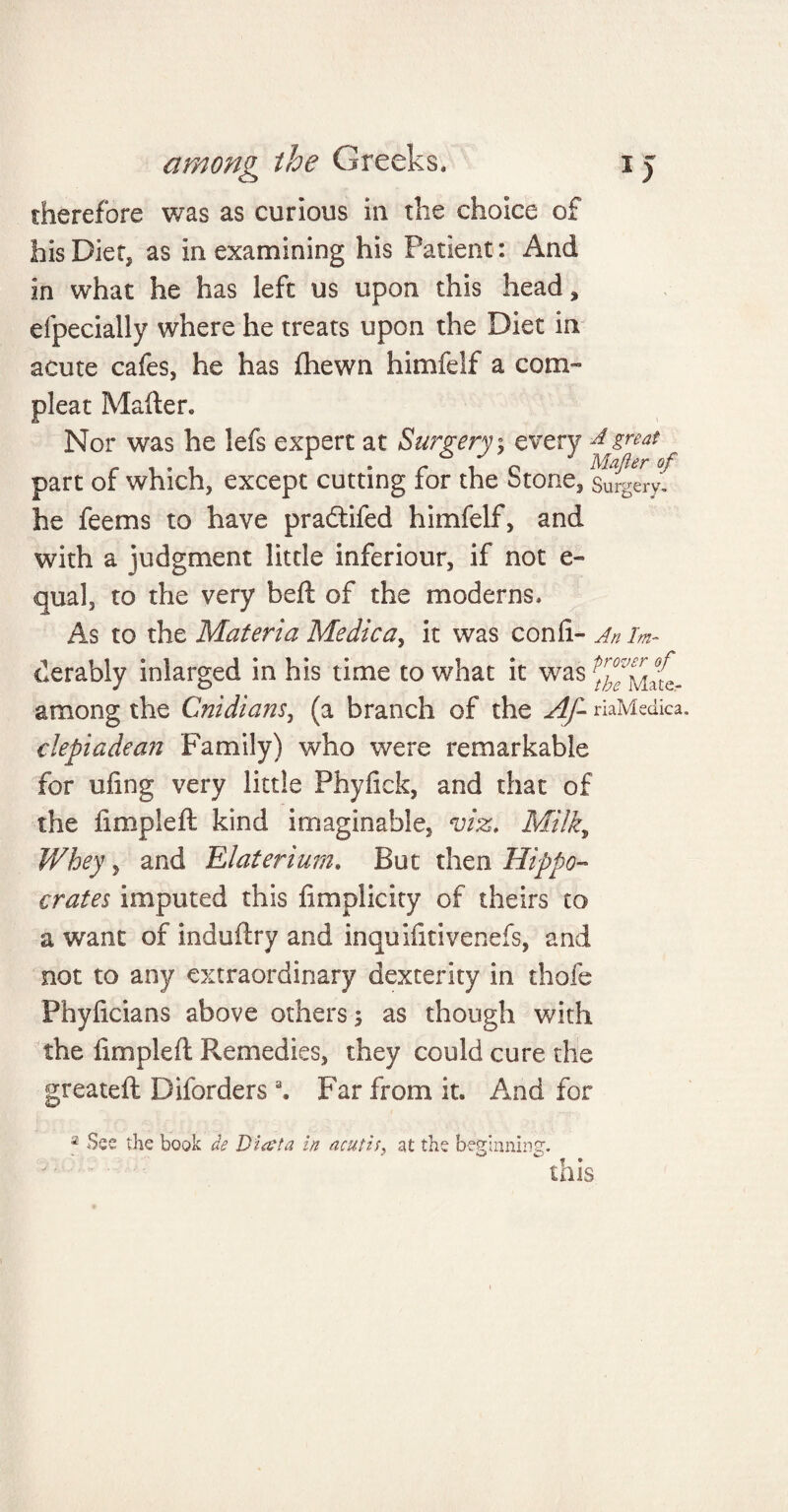 therefore was as curious in the choice of his Diet, as in examining his Patient: And in what he has left us upon this head, efpecially where he treats upon the Diet in acute cafes, he has {hewn himfelf a corn- pleat Mafter. Nor was he lefs expert at Surgery; every 4 great r , . , r . c i o Mafier °f part of which, except cutting tor the otone, Surgery. he fee ms to have pradtifed himfelf, and with a judgment little inferiour, if not e- qual, to the very beft of the moderns. As to the Materia Medica, it was conii- An im~ derably inlarged in his time to what it was among the Cnidians, (a branch of the Af- riaMedica. depiadean Family) who were remarkable for uling very little Phyfick, and that of the limpieft kind imaginable, viz. Milk, Whey y and Elaterium. But then Hippo¬ crates imputed this fimplicity of theirs to a want of induftry and inquihtivenefs, and not to any extraordinary dexterity in thofe Phyficians above others; as though with the limpieft Remedies, they could cure the greateft Dborders 3. Far from it. And for a See the hook de Diaeta in acutiat the beginning. this