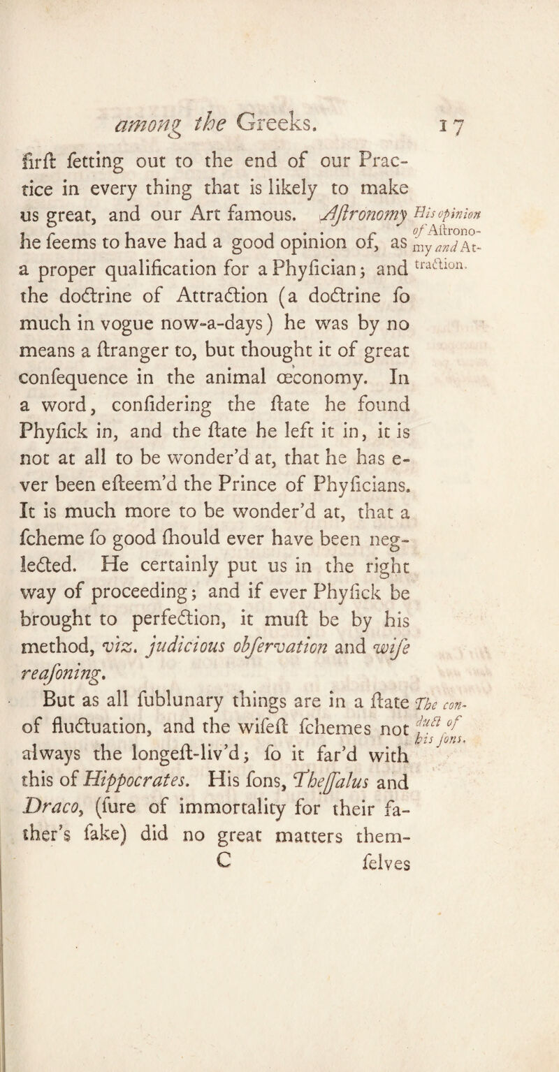 firft fetting out to the end of our Prac¬ tice in every thing that is likely to make us great, and our Art famous. /fronomy His opinion , r . it . . . r fl/'Aftrono- he leems to have had a good opinion or, as my and At- a proper qualification for aPhyfician; and traaion the doCtrine of Attraction (a doCtrine fo much in vogue now-a-days) he was by no means a ftranger to, but thought it of great confequence in the animal (Economy. In a word, confidering the ftate he found Phyfick in, and the flate he left it in, it is not at all to be wonder’d at, that he has e- ver been efteem’d the Prince of Phyficians. It is much more to be wonder’d at, that a fcheme fo good fihould ever have been neg¬ lected. He certainly put us in the right way of proceeding; and if ever Phyfick be brought to perfection, it mull: be by his method, viz. judicious obfervation and wife reafoning. But as all fublunary things are in a Hate The con~ of fluctuation, and the wifefi: fchemes not 0jt , bis Ions. always the longeft-liv’d; fo it far’d with this of Hippocrates. His fons, Dhejfalus and Draco, (lure of immortality for their fa¬ ther’s fake) did no great matters them¬ es felves