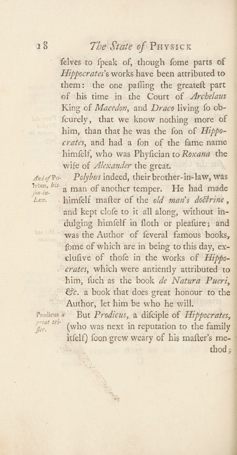 felves to fpeak of, though forne parts of Hippocrates's works have been attributed to them: the one palling the greateft part of his time in the Court of Archelaus King of Macedon, and Draco living fo ob- fcurely, that we know nothing more of him, than that he was the fon of Hippo¬ crates, and had a fon of the fame name himfelf, who was Phylician to Roxana the wife of Alexander the great. And Of Vo- Polybus indeed, their brother-in-law, was fffhis a man of another temper. He had made fazv. himfelf mailer of the old mans dodlrine s and kept clofe to it all along, without in¬ dulging himfelf in lloth or pleafure; and was the Author of feveral famous books, feme of which are in being to this day, ex- dulive of thofe in the works of Hippo¬ crates, which were anciently attributed to him, fuch as the book de Natura Pueri> &c, a book that does great honour to the Author, let him be who he will. Prodicus a But Prodicusy a difciple of Hippocrates ,7V. (who was next in reputation to the family itfelf) foon grew weary of his mailer’s me¬ thod *