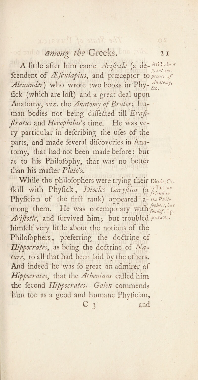 A little after him came Arijiotle (a de- -4ni!o[le n ' P T£ (it 1771- fcendent of Mfcnlapius, and preceptor to provcr of Alexander) who wrote two books Ur Fhy- iick (which are loft) and a great deal upon Anatomy, viz, the Anatomy of Brutes-, hu¬ man bodies not being diftedted till Rraji- jlratus and Herophiluss time. He was ve¬ ry particular in defcribing the ufes of the parts, and made feveral difcoveries in Ana¬ tomy, that had not been made before: but as to his Philofophy, that was no better than his matter Plato's. While the philofophers were trying their DiodesCa- fkill with Phyftck, Diocles Caryjlius (a Jff nf Phyfician of the firft rank) appeared a-thePbiio- i t t • i fophen.but mong them. He was cotemporary withy/^iip_ Arijiotle, and furvived him; but troubledpocrates. himfelf very little about the notions of the Philofophers, preferring the dodlrine of Hippocrates, as being the doftrine of Na¬ ture, to all that had been faid by the others. And indeed he was fo great an admirer of Hippocrates, that the Athenians called him the fecond Hippocrates. Galen commends him too as a good and humane Phyfician, C 3 and