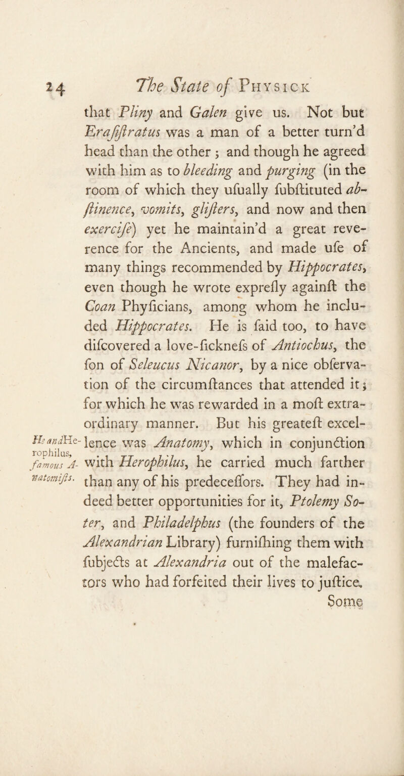 that Pliny and Galen give us. Not but Erajijlratus was a man of a better turn’d head than the other ; and though he agreed with him as to bleeding and purging (in the room of which they ufually fubftituted ab- flinence, roomitsy glijlers, and now and then exercife) yet he maintain’d a great reve¬ rence for the Ancients, and made ufe of many things recommended by Hippocrates, even though he wrote exprelly againft the Co an Phyficians, among whom he inclu¬ ded Hippocrates. He is faid too, to have difcovered a love-ficknefs of Antioclousy the fon of Seleucus Nicanory by a nice obferva- tion of the circumftances that attended it j for which he was rewarded in a mo ft extra¬ ordinary manner. But his greateft excel- Hsandieiz- lgnce was Anatomy, which in conjunction famous A- with Herophilusy he carried much farther vatomifs. than any 0£ predeceflors. They had in¬ deed better opportunities for it, Ptolemy So- tery and Philadelphus (the founders of the Alexandrian Library) furnifhing them with fubjedls at Alexandria out of the malefac¬ tors who had forfeited their lives to juftice. Some