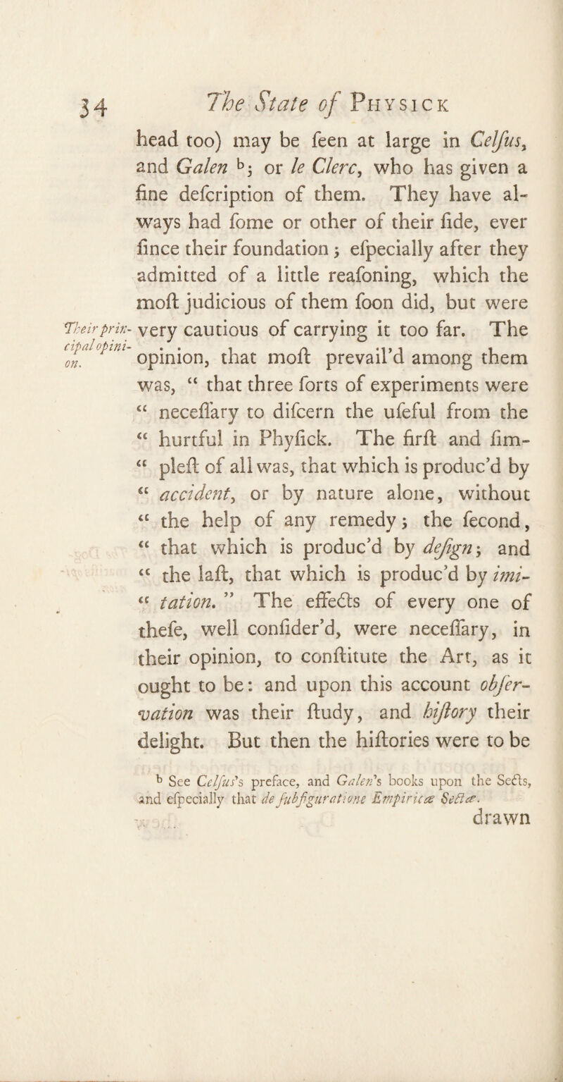 head too) may be feen at large in Celjusy and Galen b; or le Clerc, who has given a fine defcription of them. They have al¬ ways had feme or other of their fide, ever fince their foundation 5 efpecially after they admitted of a little reafoning, which the moft judicious of them foon did, but were Theirprin- very cautious of carrying it too far. The cipal opini- * • * 1 on% opinion, that molt prevail d among them was, “ that three forts of experiments were “ neceffary to difeern the ufeful from the ££ hurtful in Phyfick. The firft and fim- ££ pled: of all was, that which is produc’d by ££ accident, or by nature alone, without “ the help of any remedy 5 the fecond, “ that which is produc’d by dejign; and ££ the laft, that which is produc’d by imi- <c tation. ” The effedts of every one of thefe, well conlider’d, wrere neceffary, in their opinion, to conftitute the Art, as it ought to be: and upon this account obfer- vation was their ftudy, and hiftory their delight. But then the hiftories were to be b See Celfus's preface, and Galen's books upon the Seds, and efpecially that defubfguratione Empiricae Sett#- drawn