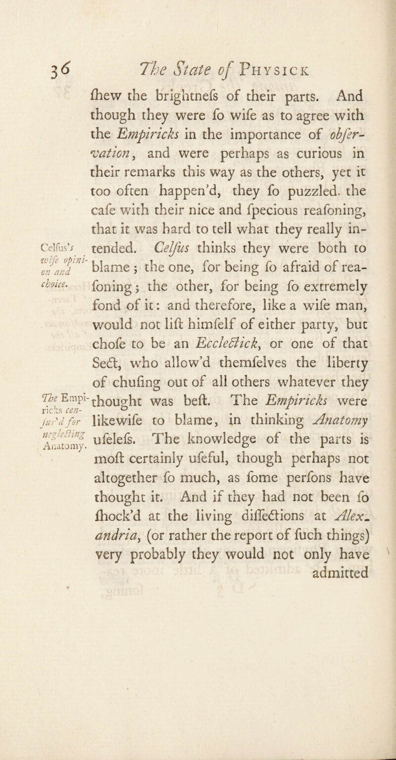 fhew the brightnefs of their parts. And though they were fo wife as to agree with the Empiricks in the importance of obfer- nation , and were perhaps as curious in their remarks this way as the others, yet it too often happen'd, they fo puzzled, the cafe with their nice and fpecious reafoning, that it was hard to tell what they really in- CelfusV tended. Celfus thinks they were both to w0farj'U blame ; the one, for being fo afraid of rea- cboue. foning; the other, for being fo extremely fond of it: and therefore, like a wife man, would not lift himfelf of either party, but chofe to be an EccleBick, or one of that Sedl, who allow’d themfeives the liberty of chufmg out of all others whatever they The Emp1-bought was beft. The Empiricks were likewife to blame, in thinking Anatomy ufelefs. The knowledge of the parts is moft certainly ufeful, though perhaps not altogether fo much, as fome perfons have thought it. And if they had not been fo fhock’d at the living diffedtions at Alex- andria, (or rather the report of fuch things) very probably they would not only have admitted ricks cen- jurd for ncgletling Anatomy.