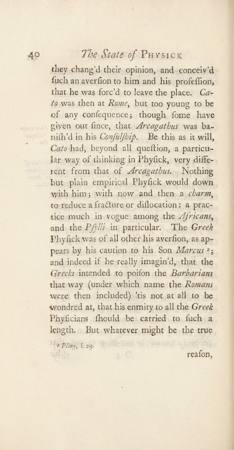 they chang'd their opinion, and conceiv'd fuch an averfion to him and his profeffion* that he was forc'd to leave the place. Ca¬ to was then at Rome, but too young to be of any cortfequence; though fome have given out fince, that Arcagathus was ba~ nidl'd in his Confuljhip. Be this as it will, Cato had, beyond all quedion, a particu¬ lar way of thinking in Phydck, very diffe¬ rent from that of Arcagathus. Nothing but plain empirical Phyfick would down \yith him; with now and then a charm, to reduce a fradture or diflocation: a prac¬ tice much in vogue among the Africans, and the PfyHi in particular. The Greek Phylick was of all other his averfion, as ap¬ pears by his caution to his Son Marcus and indeed if he really imagin'd, that the Greeks intended to poifon the Barbarians that way (under which name the Romans were then included) dis not at all to be wondred at, that his enmity to all the Greek Phvlicians fhould he carried to fuch a length. But whatever might be the true ? Pliny, I. 29. reafon5