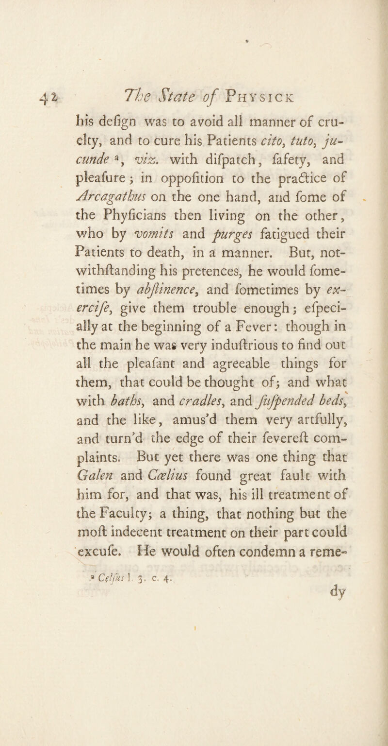 his defign was to avoid all manner of cru¬ elty, and to cure his Patients cito, tuto, ju- ctinde % viz. with difpatch, fafety, and pleafure ; in oppofition to the pradtice of Arcagathus on the one hand, and fome of the Phyficians then living on the other, v/ho by vomits and purges fatigued their Patients to death, in a manner. But, not- withdanding his pretences, he would forne- times by abjlinence, and fome times by ex- ercife, give them trouble enough; efpeci- ally at the beginning of a Fever: though in the main he was very induftrious to find out all the pleafant and agreeable things for them, that could be thought of; and what with baths, and cradles, and fujpended beds, and the like, amus'd them very artfully, and turn'd the edge of their fevered com¬ plaints. But yet there was one thing that Galen and Coelius found great fault with him for, and that was, his ill treatment of the Faculty; a thing, that nothing but the mod indecent treatment on their part could excufe. He would often condemn a reme« 8 CflCus 1- 3. c 4.. dy