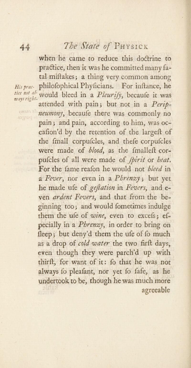 when he came to reduce this dodrine to pradice, then it was he committed many fa¬ tal miftakes; a thing very common among His prac- philofophical Phyficians. For inftance, he nce not. f would bleed in a Pleurify, becaufe it was attended with pain; but not in a Perip- neumony, becaufe there was commonly no pain; and pain, according to him, was oc~ cafionM by the retention of the largeft of the fmall corpufcles, and thefe corpufcles were made of blood, as the fmalleft cor¬ pufcles of all were made of fpirit or heat. For the fame reafon he would not bleed in a Fever, nor even in a Phrenzy; but yet he made life of gejlation in Fevers, and e- ven ardent Fevers, and that from the be¬ ginning too; and would fometimes indulge them the ufe of wine, even to excefs; ef- pecially in a Phrenzy, in order to bring on fleep; but deny’d them the ufe of fo much as a drop of cold water the two fir ft days, even though they were parch’d up with thirft, for want of it: fo that he was not always fo pleafant, nor yet fo fafe, as he undertook to be, though he was much more agreeable