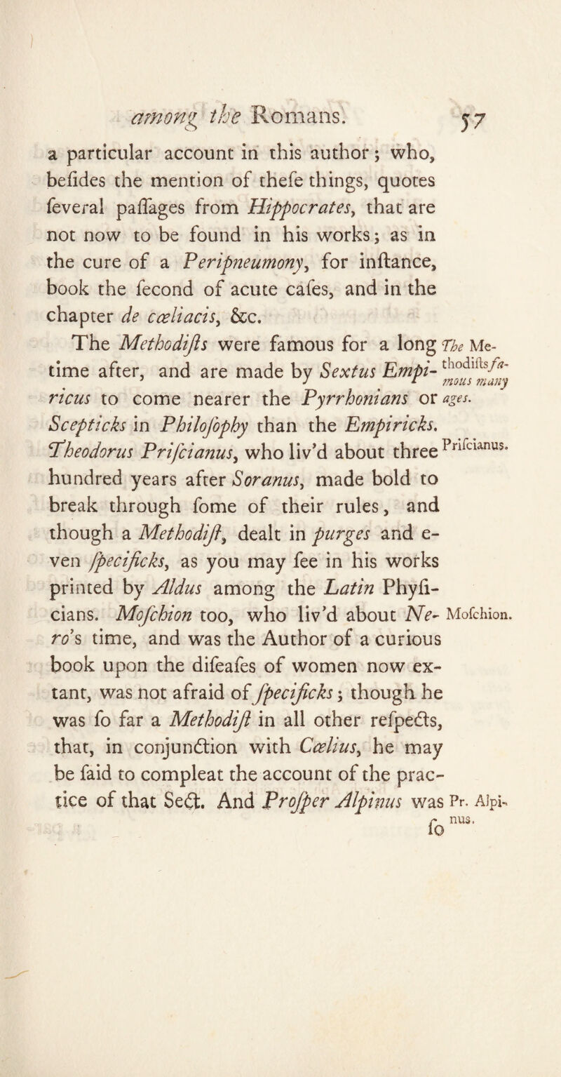 a particular account in this author; who, belides the mention of thefe things, quotes feveral paffages from Hippocrates, that are not now to be found in his works; as in the cure of a Peripneumony, for inftance, book the fecond of acute cafes, and in the chapter de cceliacis, &e. The Methodijls were famous for a long The Me- time after, and are made by Sextus Empi-tnodlUs/^ 5 J [ mous 77ldii'j ricus to come nearer the Pyrrhonians or ages. Scepticks in Philofophy than the Empiricks, Pheodorus Prifcianusy who liv'd about three Pnlcianus- hundred years after Soranus, made bold to break through fome of their rules, and though a Methodij?, dealt in purges and e- ven fpecificks, as you may fee in his works printed by Aldus among the Latin Phyli- cians. Mofchion too, who liv'd about Ne- Mofchion. ro s time, and was the Author of a curious book upon the difeafes of women now ex¬ tant, was not afraid of fpecificks; though he was fo far a Methodifl in all other refpefts, that, in conjunction with Ccelius, he may be faid to compleat the account of the prac¬ tice of that SeCt. And Projper Alpinus was Pr. AipU fo nU3,