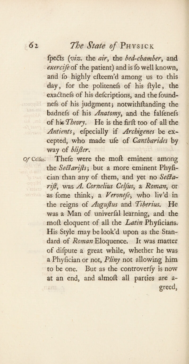 fpefts [viz. the air, the bed-chamber, and exercife of the patient) and is fo well known, and fo highly efteem'd among us to this day, for the politenefs of his ftyle, the exadtnefs of his defcriptions, and the found- nefs of his judgment; notwithftanding the badnefs of his Anatomy, and the falfenefs of hk Theory. He is the firft too of all the Antients, efpecially if Archigenes be ex¬ cepted, who made ufe of Cantharides by way of blifter* Of Celfus. Thefe were the moft eminent among the Sefflarifts, but a more eminent Phyfi- cian than any of them, and yet no Se£ta~ rift, was A. Cornelius Celfus, a Roman, or as fome think, a Veronefe, who liv'd in the reigns of Auguflus and Tiberius. He was a Man of univerfal learning, and the moft eloquent of all the Latin Phyficians, His Style may be look'd upon as the Stan- dard of Roman Eloquence. It was matter of difpute a great while, whether he was a Phyfician or not, Pliny not allowing him to be one. But as the controverfy is now at an end, and almoft all parties are a- greed,