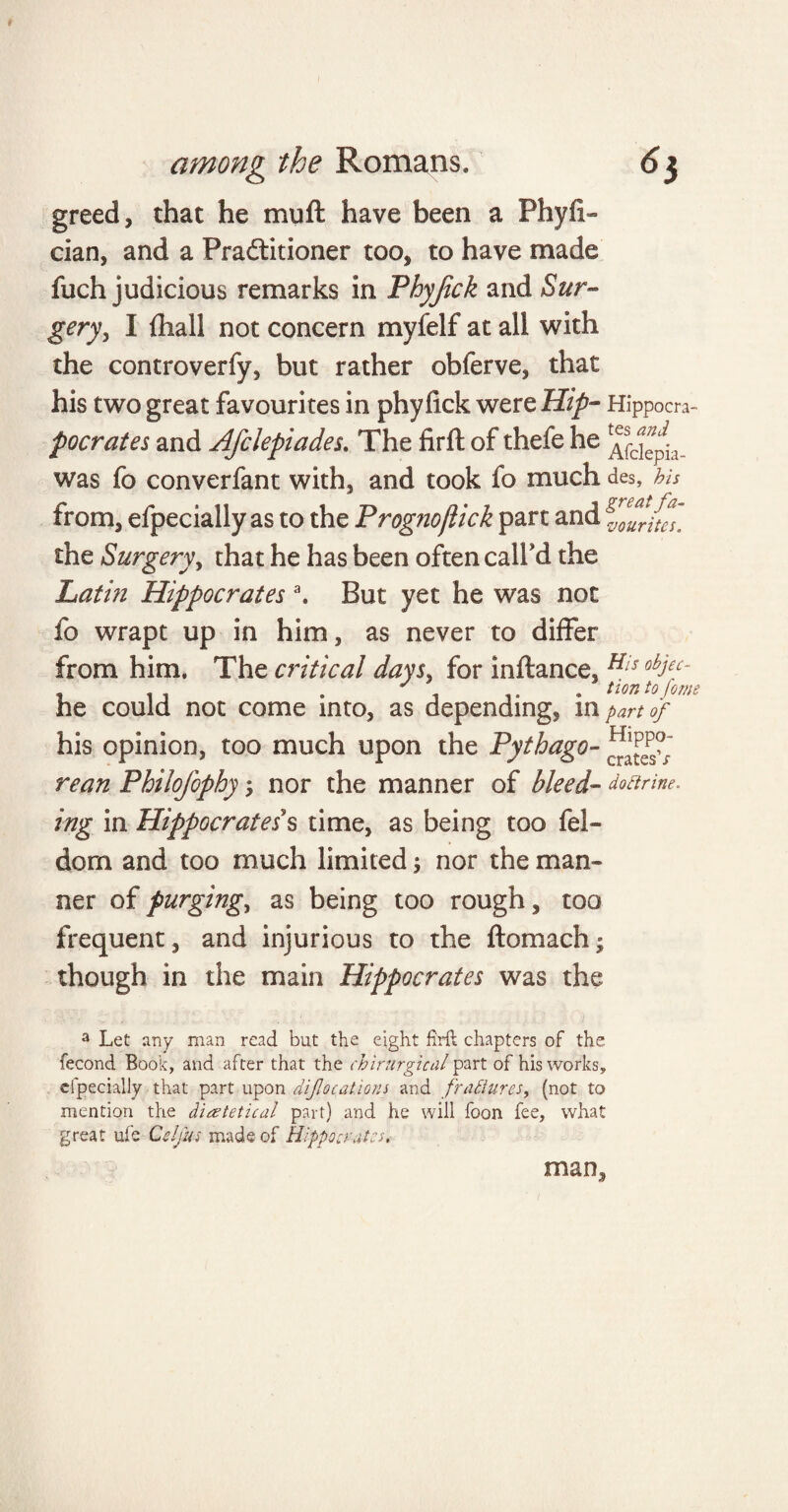 greed, that he muft have been a Phyfi« cian, and a Practitioner too, to have made fuch judicious remarks in Fhyjick and Sur~* gery, I {hall not concern myfelf at all with the controverfy, but rather obferve, that his two great favourites in phyfick were Hip- Hippom- pocrates and AJclepiades. The firft of thefe he was fo converfant with, and took fo much des, his from, efpecially as to the Prognoflick part and g^lftes. the Surgery, that he has been often call'd the Latin Hippocrates \ But yet he was not fo wrapt up in him, as never to differ from him. The critical days, for inftance, His obJ£C~ , . , . 1 • turn to form he could not come into, as depending, in part of his opinion, too much upon the Pythago- rean Philofophy; nor the manner of bleed- doctrine, ing in Hippocrates s time, as being too fel- dom and too much limited; nor the man¬ ner of purgings as being too rough, too frequent, and injurious to the ftomach- though in the main Hippocrates was the a Let any man read but the eight firll chapters of the fecond Book, and after that the chirurgical part of his works* dpecially that part upon diforations and frattunes, (not to mention the diartetical part) and he will foon fee, what great ufe Celfus made of Hippocrates, man.