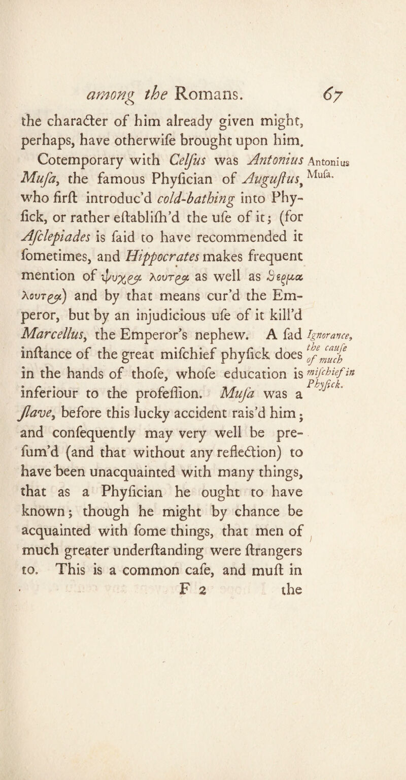 the character of him already given might, perhaps, have otherwife brought upon him. Cotemporary with Celfus was Antonins Antonia Mufa, the famous Phyfician of Augufiusy Mu{a* who firft introduc’d cold-bathing into Phy- fick, or rather eftablifh’d the ufe of it ; (for Afclepiades is faid to have recommended it fometimes, and Hippocrates makes frequent mention of Xovr^t as well as Begf&tz XovTgct) and by that means cur’d the Em¬ peror, but by an injudicious ufe of it kill’d Marcellus, the Emperor’s nephew. A fad ignorance, inftance of the great mifchief phyfick does1 of much in the hands of thole, whofe education is mifchief in inferiour to the profeffion. Mufa was a1 v ^ Jlavey before this lucky accident rais’d him • and confequently may very well be pre» fum’d (and that without any reflection) to have been unacquainted with many things, that as a Phyfician he ought to have known; though he might by chance be acquainted with fome things, that men of much greater underflanding were ftrangers to. This is a common cafe, and mull in F a the