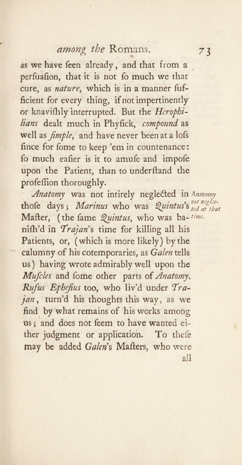 as we have feen already , and that from a perfuahon, that it is not fo much we that cure, as nature, which is in a manner fuf- ficient for every thing, if not impertinently or knavifhly interrupted. But the Herophi- Itam dealt much in Phyhck, compound as well as Jimple, and have never been at a lofs fince for fome to keep 'em in countenance: fo much eafier is it to amufe and impofe upon the Patient, than to underhand the profeffion thoroughly. Anatomy was not intirely negledted in Anatomy thofe days; Marinas who was Quintus's nt°e\ Maher, (the fame Quintus, who was ba-time- nifh’d in Trajan % time for killing all his Patients, or, (which is more likely) by the calumny of his cotemporaries, as Galen tells us) having wrote admirably well upon the Mufcles and fome other parts of Anatomy„ Rufus Ephejius too, who liv’d under Tra¬ jan , turn’d his thoughts this way, as we find by what remains of his works among us; and does not feem to have wanted ei¬ ther judgment or application. To thefe may be added Galen’s Mahers, who were all