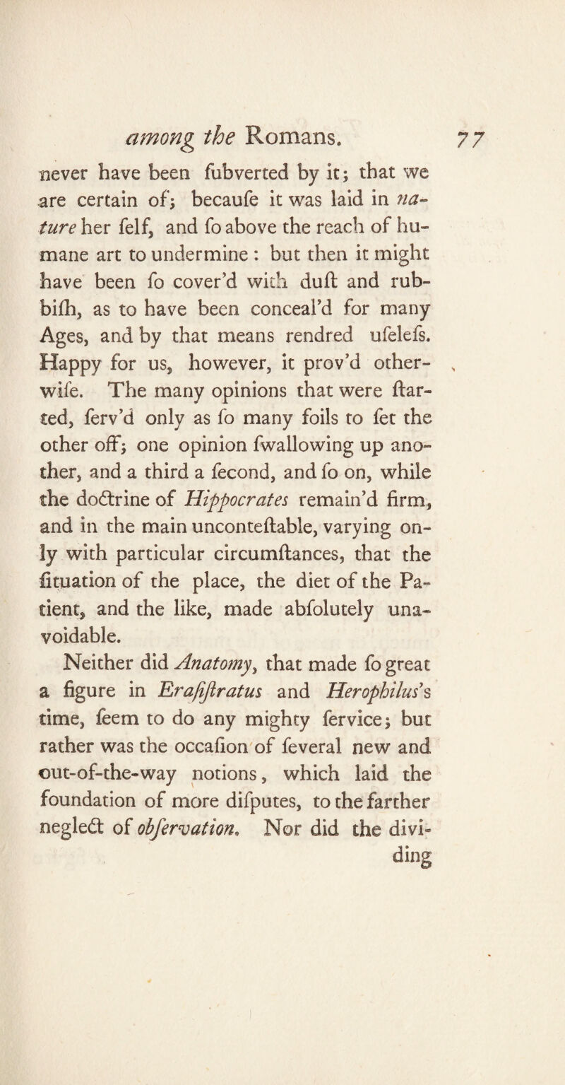 never have been fubverted by it; that we are certain of; becaufe it was laid in na¬ ture her felf, and fo above the reach of hu¬ mane art to undermine : but then it might have been fo cover'd with duft and rub- bifh, as to have been conceal'd for many Ages* and by that means rendred ufelefs. Happy for us, however, it prov'd other- , wife. The many opinions that were dar¬ ted, ferv'd only as fo many foils to fet the other off; one opinion (wallowing up ano¬ ther, and a third a fecond, and fo on, while the dodtrine of Hippocrates remain'd firm, and in the main unconteftable, varying on¬ ly with particular circumftances, that the fituation of the place, the diet of the Pa¬ tient, and the like, made abfolutely una¬ voidable. Neither did Anatomy, that made fo great a figure in Eira/ijlratus and Herophilus s time, feem to do any mighty fer vice; but rather was the occafion of feveral new and out-of-the-way notions, which laid the foundation of more difputes, to the farther negledt of obfervation, Nor did the divi¬ ding