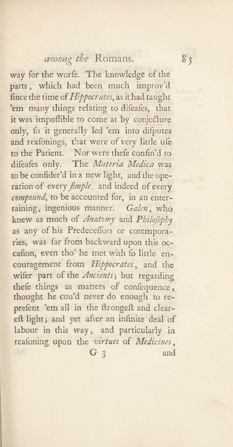 way for the worfe. The knowledge of the parts, which had been much improv’d fince the time of Hippocrates, as it had taught ’em many things relating to difeafes, that it was impoflible to come at by conjecture only, fo it generally led ’em into difputes and reafonings, that were of very little ufe to the Patient. Nor were thefe confin’d to difeafes only. The Materia Me die a was to be confider’d in a new light, and the ope¬ ration of every fimple, and indeed of every compound, to be accounted for, in an enter¬ taining, ingenious manner. Galen, who knew as much of Anatomy and Philofophy as any of his Predeceffors or cotempora¬ ries, was far from backward upon this oc- cafion, even tho’ he met with fo little en¬ couragement from Hippocrates, and the wifer part of the Ancients\ but regarding thefe things as matters of confequence, thought he cou’d never do enough to re- prefent ’em all in the ftrongeft and clear¬ ed lights and yet after an infinite deal of labour in this way, and particularly in reafoning upon the virtues of Medicines,