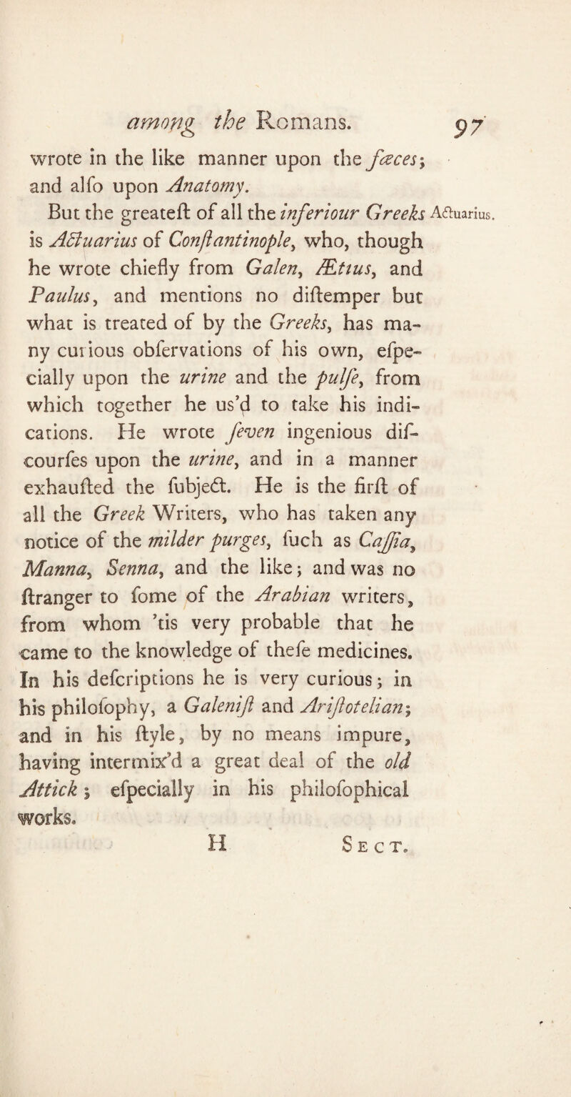 wrote in the like manner upon the faces; and alfo upon Anatomy. But the greateft of all the inferiour Greeks Aquarius, is ABuarius of Conftantinople, who, though he wrote chiefly from Galen, AEtius, and Paulus, and mentions no di(temper but what is treated of by the Greeks, has ma¬ ny curious obfervations of his own, efpe- daily upon the urine and the pulfe, from which together he us’d to take his indi¬ cations. He wrote /even ingenious dif- courfes upon the urine, and in a manner exhaufted the fubjedt He is the firft of all the Greek Writers, who has taken any notice of the milder purges, fuch as Caffia, Manna, Senna, and the like; and was no ftranger to fome of the Arabian writers, from whom his very probable that he came to the knowledge of thefe medicines. I-n his defcriptions he is very curious; in his philofophy, a Galenift and Arijlotelian; and in his ftyle, by no means impure, having intermix’d a great deal of the old Attick \ efpecially in his philofophical works. H Sec t.