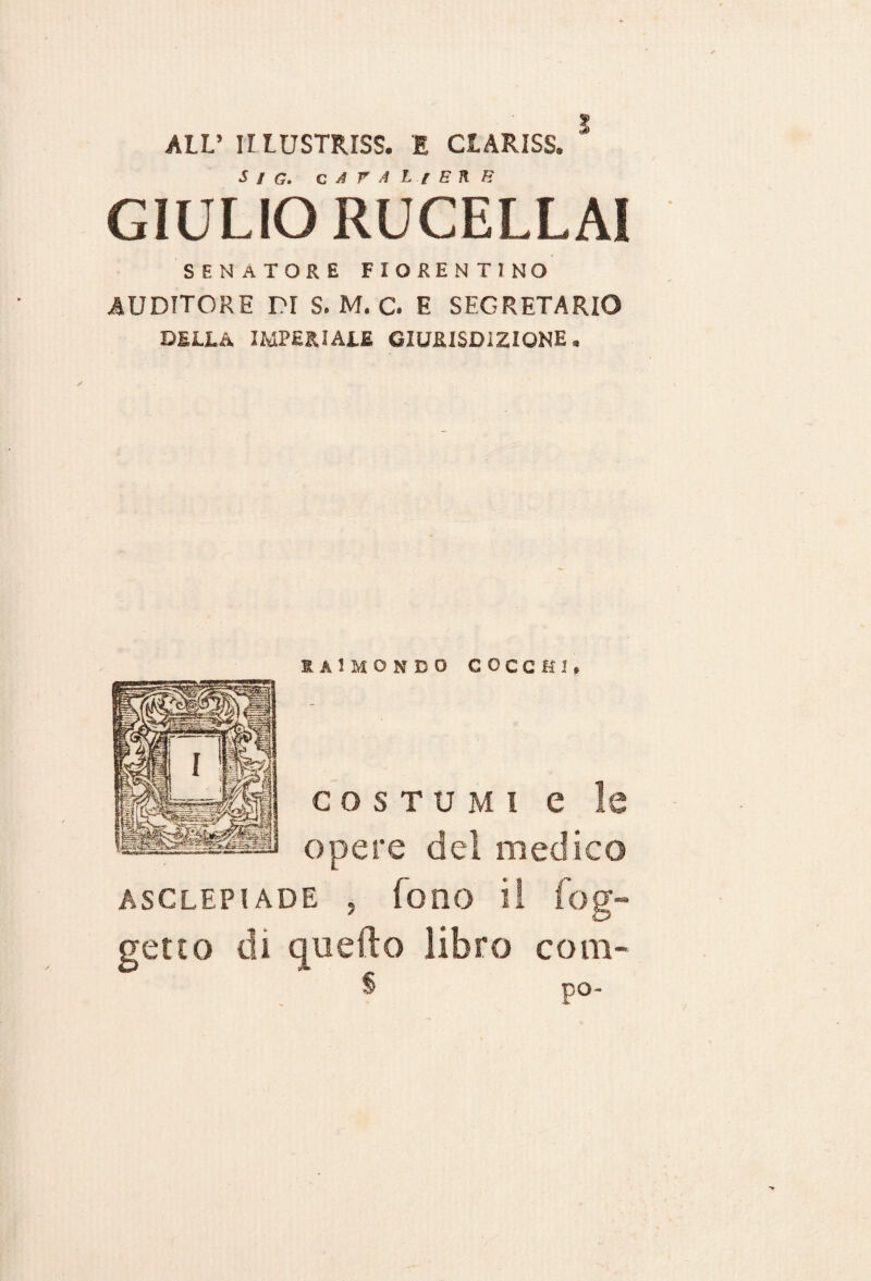 ALL’ II LUSTRISI I CLARISS. S / G. c A r A L l E K B GIULIO RUCELLAI SENATORE fiorentino AUDITORE DI S. M. C. E SEGRETARIO della imperiale giurisdizione. saimondo cocchi. costumi e le opere del medico ASGLEPI ADE , fono il fog- getto di quello libro coni- S po-