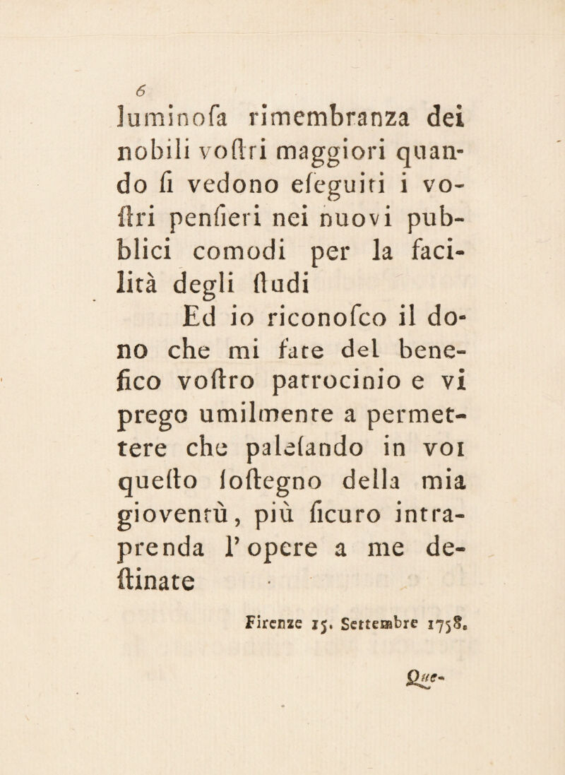 luminofa rimembranza dei nobili voftri maggiori quan¬ do li vedono eleguiti i vo¬ li ri pendevi nei nuovi pub¬ blici comodi per la faci¬ lità degli (ludi Ed io rieonofco il do¬ no che mi fate del bene¬ fico veltro patrocinio e vi prego umilmente a permet¬ tere che palliando in voi quello loftegno della mia gioventù, più ficuro intra¬ prenda l’opere a me de¬ sinate Firenze 15. Settembre 1758*