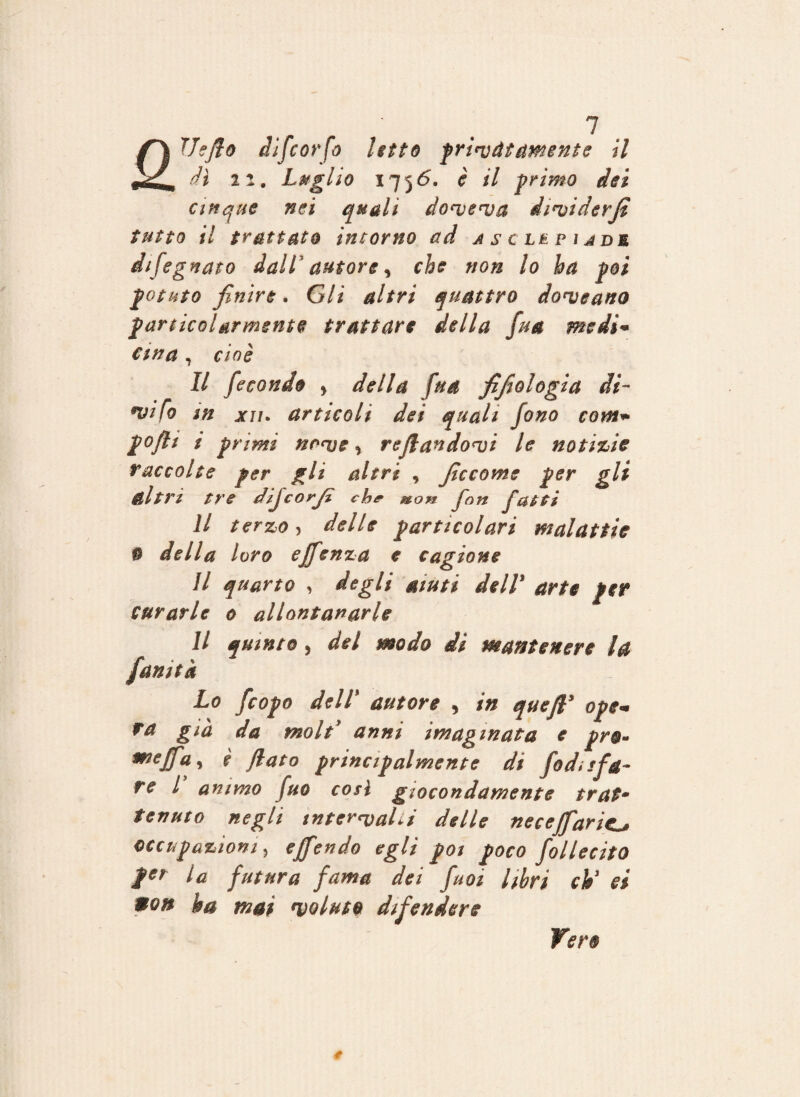 wkCm dì 22. Luglio 1756. è il primo dei cinque nei quali doveva dividerfi tutto il trattato intorno ad a se le piade difegnato dall autore, che non lo ha poi potuto finire. Gli altri quattro donneano particolarmente trattare della fua medi* ewa , cioè Il fecondo > della fua filologia di¬ silo m xii. articoli dei quali fono com- poflt i primi nove, refiandovi le notizie raccolte per gli altri , Jìccome per gli altri tre dijcorjì che m.on Jon fatti il terzo, delle particolari malattie * della loro ejfenza e cagione Il quarto , degli aiuti dell* arte per curarle 0 allontanarle Il quinto, del modo di mantenere la fanità Lo feopo deli autore , in quefl* ope¬ ra già da moli anni imagmata e prò« mej(Fa* i flato principalmente di [odi sfa¬ re l animo fuo così giocondamente tratm tenuto negli intervalli delle neceffaric^ occupazioni, ejfendo egli poi poco follecitO per la futura fama dei fuoi libri eh' ei pon ha mai 'voluto difendere Vero