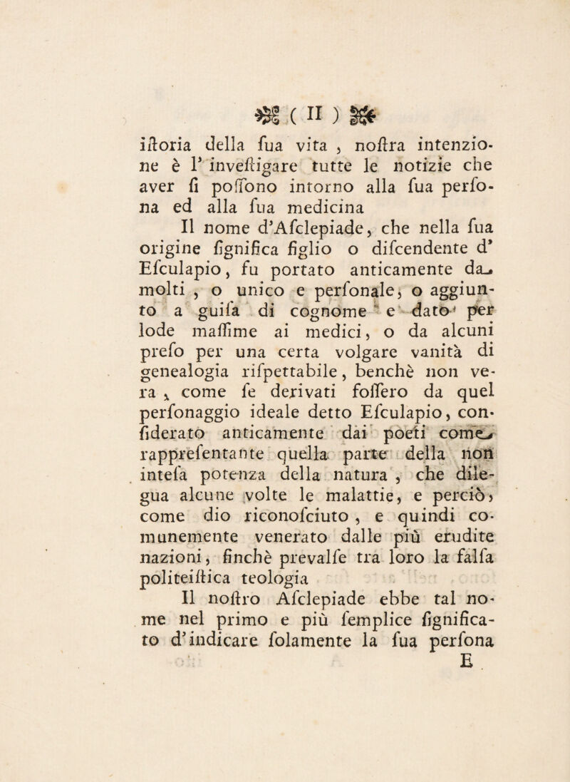 iftoria della fua vita , noftra intenzio¬ ne è T invèftigare tutte le notizie che aver fi pofTono intorno alla fua pedo¬ na ed alla iua medicina Il nome d'Afclepiade, che nella fua origine lignifica figlio o difcendente d* Efculapio, fu portato anticamente da.» molti , o unico e perfonale, o aggiun¬ to a guifa di cognome e date per lode maffime ai medici, o da alcuni prefo per una certa volgare vanità di genealogia rifpettabile, benché non ve¬ ra * come le derivati fodero da quel perfonaggio ideale detto Efculapio, con- fiderato anticamente dai poeti corno rapprefentante quella parte della non intefa potenza della natura , che dile¬ gua alcune volte le malattie, e perciò> come dio riconofciuto , e quindi co¬ munemente venerato dalle più erudite nazioni, finché prevalfe tra loro la falla politeiltica teologia Il no Uro Afclepiade ebbe tal no¬ me nel primo e più lemplice lignifica¬ to d'indicare fedamente la fua perfona E