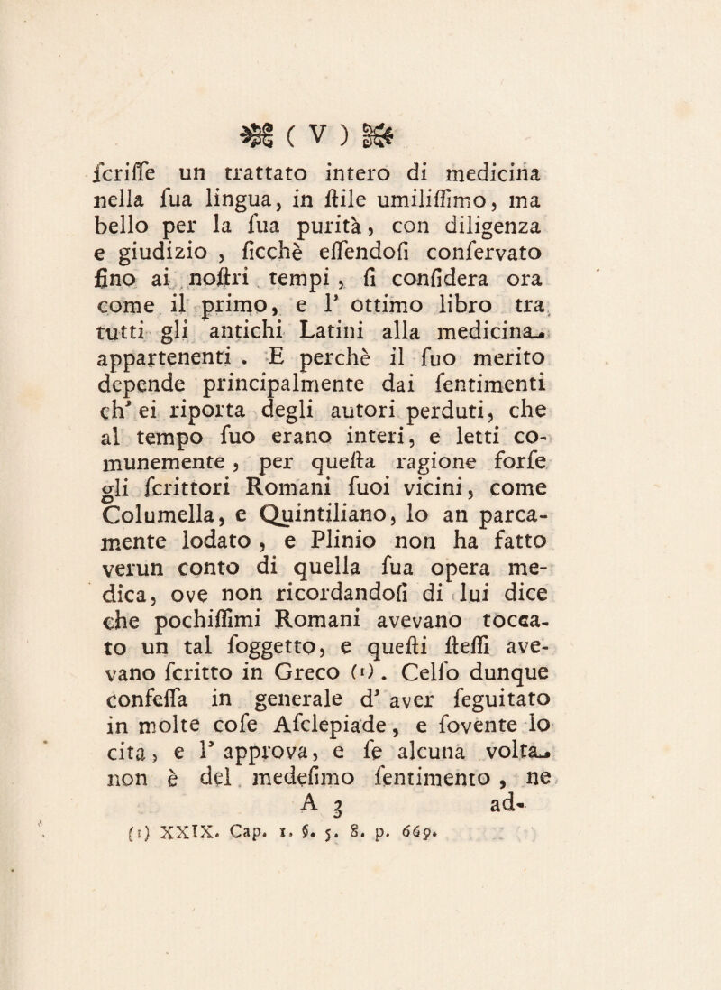 fcriffe un trattato intero di medicina nella Tua lingua, in itile umiliffimo, ma bello per la l'uà purità , con diligenza e giudizio , ficchè ellendofi conservato fino ai noftri tempi, fi confiderà ora come il primo, e 1’ ottimo libro tra tutti gli antichi Latini alla medicina., appartenenti . E perchè il luo merito depende principalmente dai Sentimenti eh* ei riporta degli autori perduti, che al tempo Suo erano interi, e letti co¬ munemente , per quella ragione forfè gli fcrittori Romani Tuoi vicini, come Columella, e Quintiliano, lo an parca¬ mente lodato , e Plinio non ha fatto verun conto di quella fua opera me¬ dica, ove non ricordandoli di .lui dice che pochiffimi Romani avevano tocca¬ to un tal foggetto, e quelli lteflì ave¬ vano fcritto in Greco (0 . Cello dunque confefla in generale d’ aver feguitato in molte cole Afclepiade, e fovente lo cita, e l5 approva, e fe alcuna volta*, non è del medefimo fentimento , ne A g ad» (i) XXIX« C 3 p * x» $ • 5* 8• p» 669*