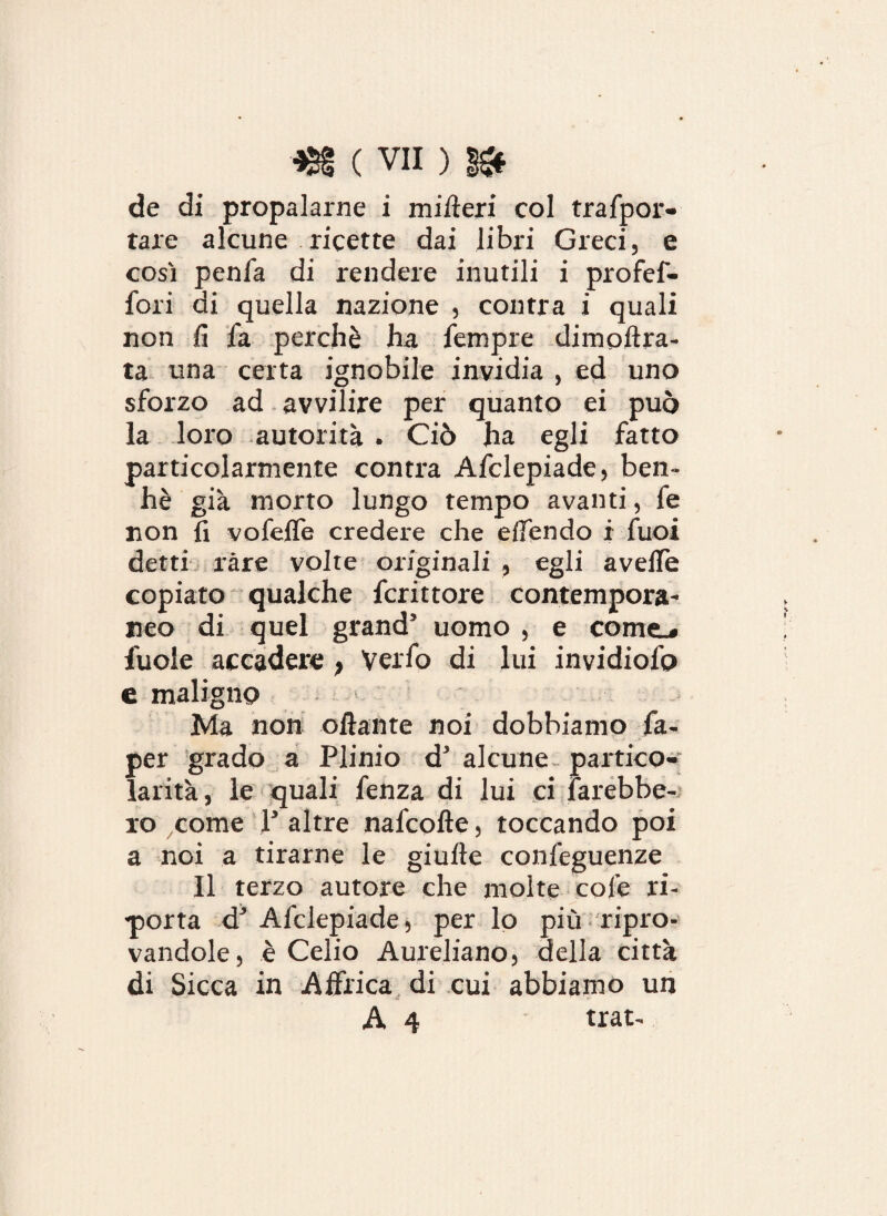 de di propalarne i milteri col trafpor- tare alcune ricette dai libri Greci, e così penfa di rendere inutili i profef- fori di quella nazione , contra i quali non fi fa perchè ha Tempre dimofìra- ta una certa ignobile invidia , ed uno sforzo ad avvilire per quanto ei può la loro autorità . Ciò ha egli fatto particolarmente contra Afclepiade, ben- hè già morto lungo tempo avanti, fe non fi vofelfe credere che effendo i Tuoi detti ràre volte originali , egli avelie copiato qualche fcrittore contempora¬ neo di quel grand5 uomo , e come.» fuole accadere } Verfo di lui invidiofo e maligno Ma non oliarne noi dobbiamo fa- per grado a Plinio d5 alcune partico¬ larità, le quali fenza di lui ci farebbe¬ ro come V altre nafcolle, toccando poi a noi a tirarne le giulle confeguenze Il terzo autore che molte cole ri- -porta d5 Afclepiade, per lo più ripro¬ vandole, è Celio Aureliano, della città di Sicca in Affrica di cui abbiamo un A 4 trat.