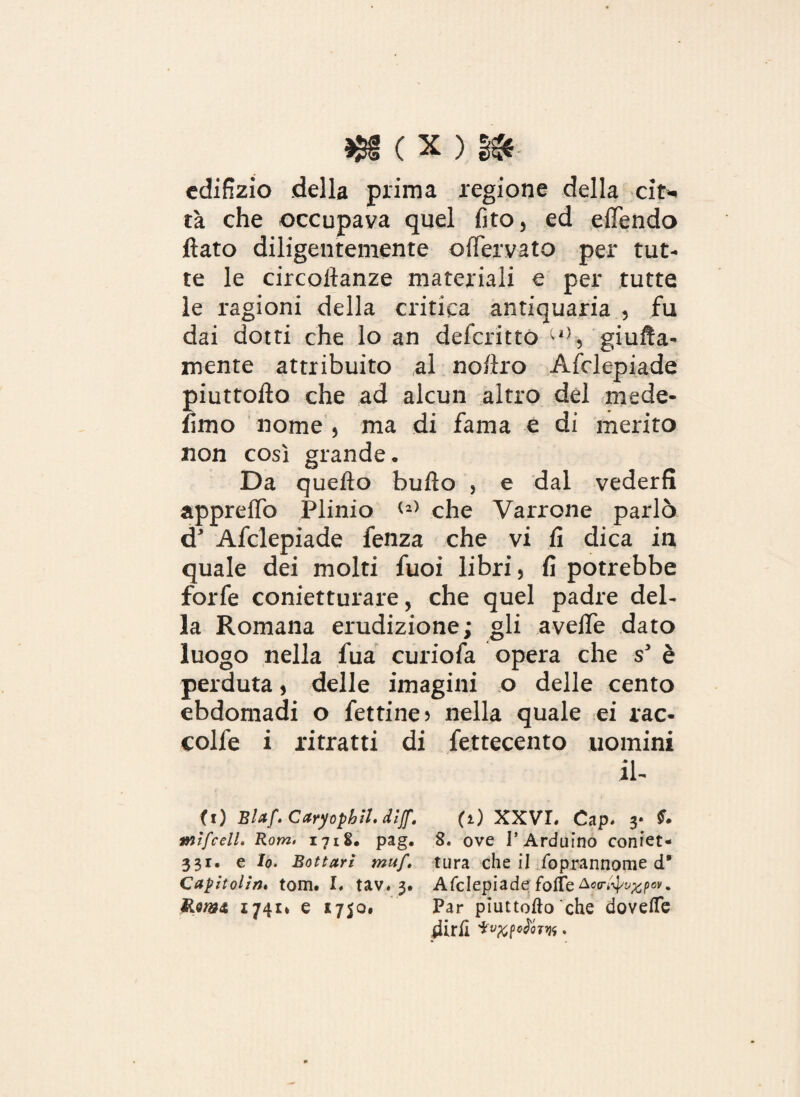 edilizio della prima regione della cit> tà che occupava quel fito, ed effendo fiato diligentemente offervato per tut¬ te le circoftanze materiali e per tutte le ragioni della critica antiquaria , fu dai dotti che lo an deferitto ^l}5 gialla¬ mente attribuito al no/iro Afclepiade piuttofto che ad alcun altro del mede- fimo nome 5 ma di fama e di merito non così grande» Da quello buflo , e dal vederfi appreflò Plinio <2) che Varrone parlò d* Afclepiade fenza che vi fi dica in quale dei molti fuoi libri} fi potrebbe forfè conietturare, che quel padre del¬ la Romana erudizione; gli avefie dato luogo nella fua curiofa opera che s3 è perduta 5 delle imagi ni o delle cento ebdomadi o fettine 5 nella quale ei rac- colfe i ritratti di fettecento uomini il- (0 Blaf.Caryophil.diJf. (1) XXVI. Cap. y mifcelL Rom> 1718. pag. 8. ove l’Arduino coniet- 331. e Io. Bottari muf. tura che il Soprannome d* Capitoliti» tom. I. tav. 3. Afclepiade folte Aco-^^p0»'. 1741* e 1750» Par piuttofto che dovette dirli .