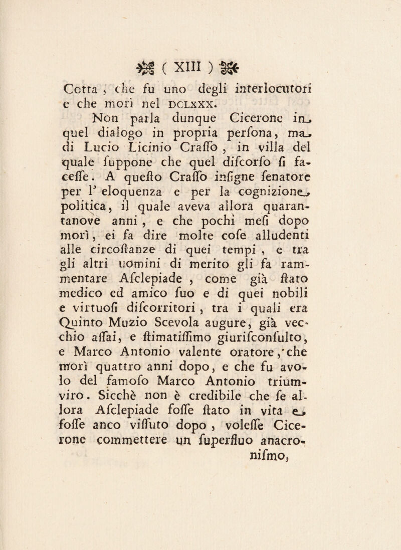 Cotta 5 che fu uno degli interlocutori e che mori nel dclxxx. Non parla dunque Cicerone iru quel dialogo in propria perfona, ma_» di Lucio Licinio CralTo , in villa del quale iuppone che quel difeorfo fi fa- cefle. A quello CralTo infigne fenatore per T eloquenza e per la cognizione^ politica5 il quale aveva allora quaran¬ tanove anni , e che pochi mefi dopo morì 5 ei fa dire molte cofe alludenti alle circoftanze di quei tempi , e tra gli altri uomini di merito gli fa ram¬ mentare Afclepiade , come già flato medico ed amico fuo e di quei nobili e virtuofi difeorritori , tra i quali era Quinto Muzio Scevola augure, già vec¬ chio affai, e ftimatiffimo giurifconlulto, e Marco Antonio valente oratore,'che morì quattro anni dopo, e che fu avo¬ lo del famofo Marco Antonio trium¬ viro . Sicché non è credibile che fe al¬ lora Afclepiade foffe flato in vita fofle anco vifluto dopo , volefle Cice¬ rone commettere un fuperfluo anacro- nifmo,