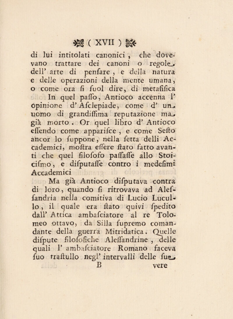 di lui intitolati canonici , che dove¬ vano trattare dei canoni o regole^ deir arte di penfare , e della natura e delle operazioni della mente umana, o come ora fi fuol dire, di metafifica In quel palio, Antioco accenna V Opinione d3 Afclepiade, come d3 um. nomo di grandifinn a reputazione ma^ già morto . Or quel libro d^ Antioco eflendo come apparilce , e come Sello ancor lo fuppone, nella fetta delli Ac¬ cademici, moftra elle re flato fatto avan¬ ti che quel filofofo palfalTe allo Stoi- cifmo, e difputaffe contro i medefimi Accademici Ma già Antioco difputava contra di loro, quando fi ritrovava ad Alef- fandria nella comitiva di Lucio Lucul- lo, il quale era flato quivi fpedito dall Attica ambafciatore al re Tolo¬ meo ottavo, da Siila fupremo coman¬ dante della guerra Mitridatica. Quelle difpute filofofiche Alelfandrine , delle quali L ambafciatore Romano faceva fuo trafiullo negl5 intervalli delle fus.» B vere