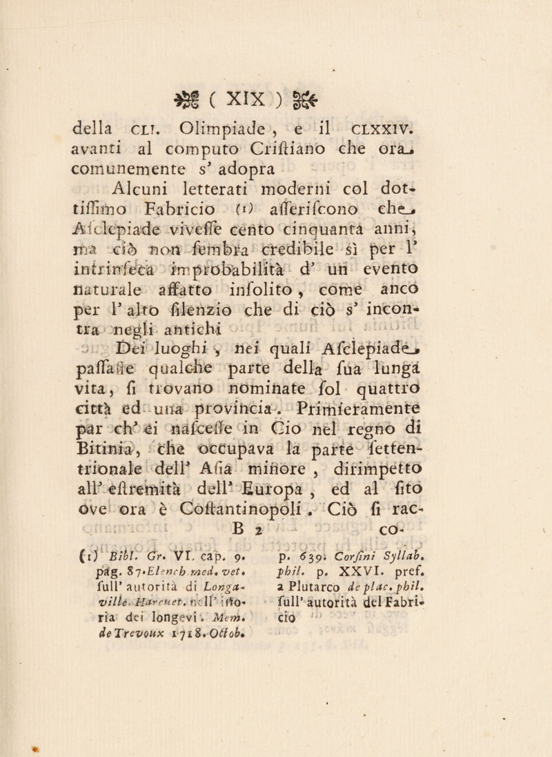 della clt. Olimpiade , e il clxxiv. avanti al computo Criftiano che ora^ comunemente s3 adopra Alcuni letterati moderni col dot- tiflimo Fabricio (0 alteri (cono che,, Aidepiade vive (Te cento cinquanta anni, ma ciò non femfeia credibile sì per l3 intrinfeca improbabilità d’ un evento naturale affatto infolito , come anco per V alto fiienzio che di ciò s3 incon¬ tra negli antichi Dei luoghi s nei quali Afclepiadd^ paffute qualche parte della fua lungi vita, fi trovano nominate fol quattro città ed una provincia * Primieramente par eh3 ei najfceffe in Ciò nel regno di Bitinia, elle occupava la parte letten- trionale dell3 Afìà minore , dirimpetto all3 eiìremità dell3 Europa , ed al fito Ove ora è Coftantinopoli • Ciò fi rac- B 2 - co- (i) Bibt. Gr* VI, cap, 9. pag. 87»EUnch med* vet* fair autorità di Long a- ville Harcuet, nell9 ifio- ria dei longevi . Meni» deTrevoux Qtfoh» p. 639. Corjini Syllabt phìl» p. XXVI. pref* a Plutarco de pi ac» phìl, full’ autorità del Cabri- do