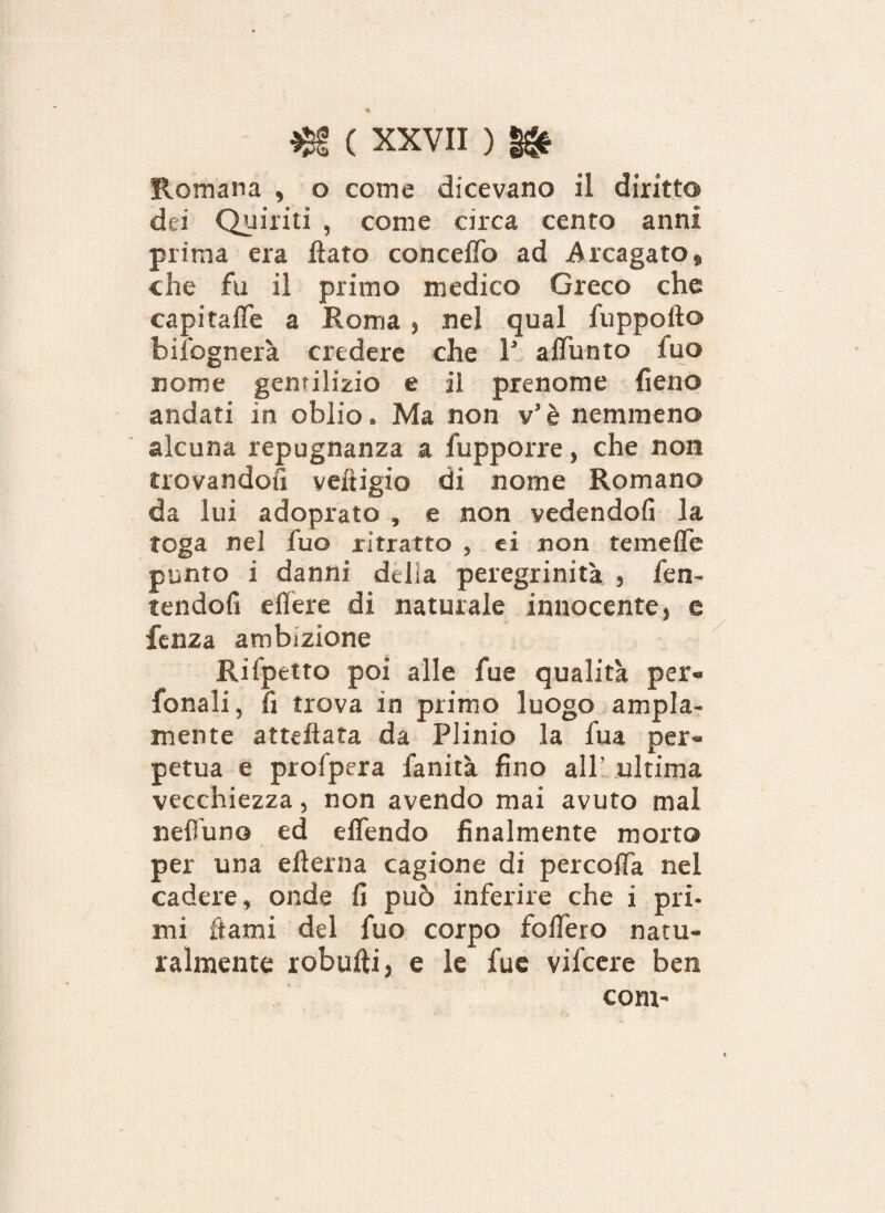 Romana , o come dicevano il diritto dei Quiriti , come circa cento anni prima era flato con ceffo ad Arcagato, che fu il primo medico Greco che capitaffe a Roma , nel qual fuppoito bisognerà credere che 1’ affunto iuo nome gentilizio e il prenome fieno andati in oblio. Ma non v’è nemmeno alcuna repugnanza a fupporre, che non trovandoti vefligio di nome Romano da lui adoprato , e non vedendoli la toga nel fuo ritratto , ei non temeffe punto i danni della peregrinità , fen- tendofi effere di naturale innocente, e lenza ambizione Rilpetto poi alle fue qualità per- fonali, fi trova in primo luogo ampia¬ mente atteftata da Plinio la fua per¬ petua e profpera fanità fino all’ ultima vecchiezza, non avendo mai avuto mal neffuno ed effendo finalmente morto i per una efterna cagione di percoffa nel cadere, onde fi può inferire che i pri¬ mi Aami del fuo corpo fodero natu¬ ralmente robufti, e le fue vifeere ben coni'