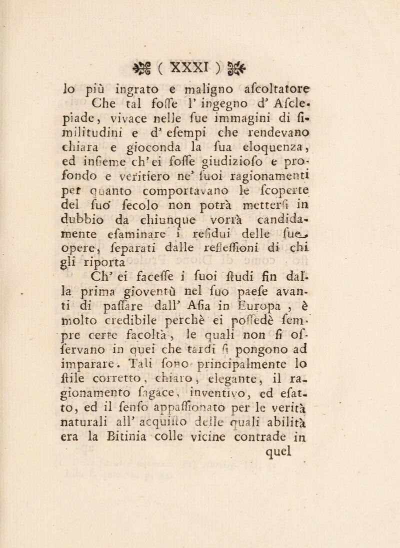 Jo più ingrato e maligno afcoltatore Che tal folle P ingegno d5 Afide- piade, vivace nelle fue immagini di fi- militudini e d5 efempi che rendevano chiara e gioconda la fua eloquenza, ed infieme ch’ei fofle giudiziofo e pro¬ fondo e veritiero ne fuoi ragionamenti per quanto comportavano le fcoperte del fuo fecolo non potrà metterà in dubbio da chiunque vorrà candida¬ mente efaminare i refidui delle fue_, opere, feparati dalle refieffioni di chi gli riporta Clipei faceflfe i fuoi Audi fili dal¬ la prima gioventù nel fuo paefe avan¬ ti di paffare dall5 Afia in Europa , è molto credibile perchè ei pof!edè feru¬ pie certe facoltà, le quali non fi of- fervano in quei che tardi fi pongono ad imparare. Tali fono principalmente lo file corretto, chiaro, elegante, il ra¬ gionamento fiagace, inventivo, ed efat* to, ed il fenfo appafìionato per le verità naturali all5 acquifìo delle quali abilità era la Bitima colle vicine contrade in quel