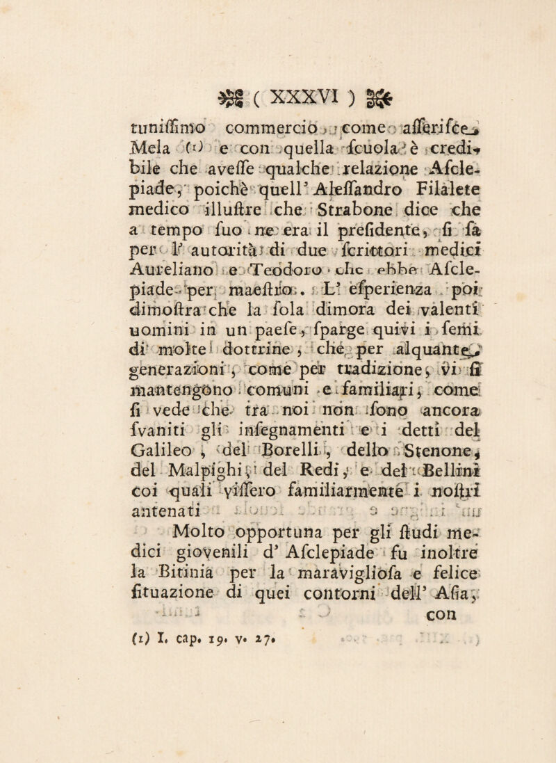 tuniffimo commerciocome alferi fce_. Mela (O e con quella Scuola è credit bile che ave/Te qualche relazione Afcle- piade, poiché quell5 Aleflandro Filalete medico illuftre che Strabene dice che a tempo fuo ine .era il prefidente, fi fa pere ]? autorità! di due feritori medici Aureliano e Teodoro • che phbe Afcle- piade-per raaefìiio; • i L5 esperienza . poi: dimoftra che la fola dimora dei valenti uomini in un paele , Sparge quivi i Semi di* moke ? dottrine , chéj per alquante^ generazioni , come peir tradizione vi> ff mantengono comuni » e.1 familiari j come: fi vede :che tra noi non iSono ancora Svaniti gli inSegnamenti e i detti del Galileo , 'del Borelli i, dello n Stenone* antenati Molto opportuna per gli ftudi me¬ dici giovenili d’ Afclepiade fu inoltre la Bitinia per la ' maravigliofa e felice fituazione di quei contorni dell’ Alia, con i i - , .* (i) I, cap# 19. v* 17* ■» —