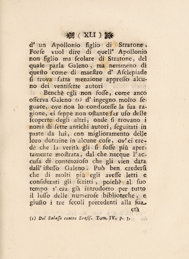 à9 un Apollonio figlio di Stratone » Forfè vuol dire di queir Apollonio non figlio ma fcolare di Stratone, del quale parla Galeno , ma nemmeno di quello come di maeftro d’ Afclepiade fi trova fatta menzione appretto alcu¬ no dei ventifette autori Benché egli non fotte, come anco offérva Galeno (i) d* ingegno molto fe- guace, ove non lo conducette la fua ra¬ gione, ei Teppe non ottante far ufo delle fcoperte degli altri, onde fi trovano i nomi di fette antichi autori, feguitati in parte da lui, con miglioramento delle loro dottrine in alcune cofe, ov*ei cre¬ dè che la verità gli fi fotte più aper¬ tamente mottrata, dal che nacque 1*ac¬ cula di comenziofo che gli yien data dalP iftettò Galeno, Può ben crederli che di molti più egli avefle letti e confi derati gli ferirti , poiché al fuo tempo s5 era già introdotto per tutto il lutto delle numerofe biblioteche, e giufto i tre fecoli precedenti alla Tua-* età ■* f j fi'. t (j) Del SalaJJ'o contro JLrzfif* Tom. IV« p« 3*