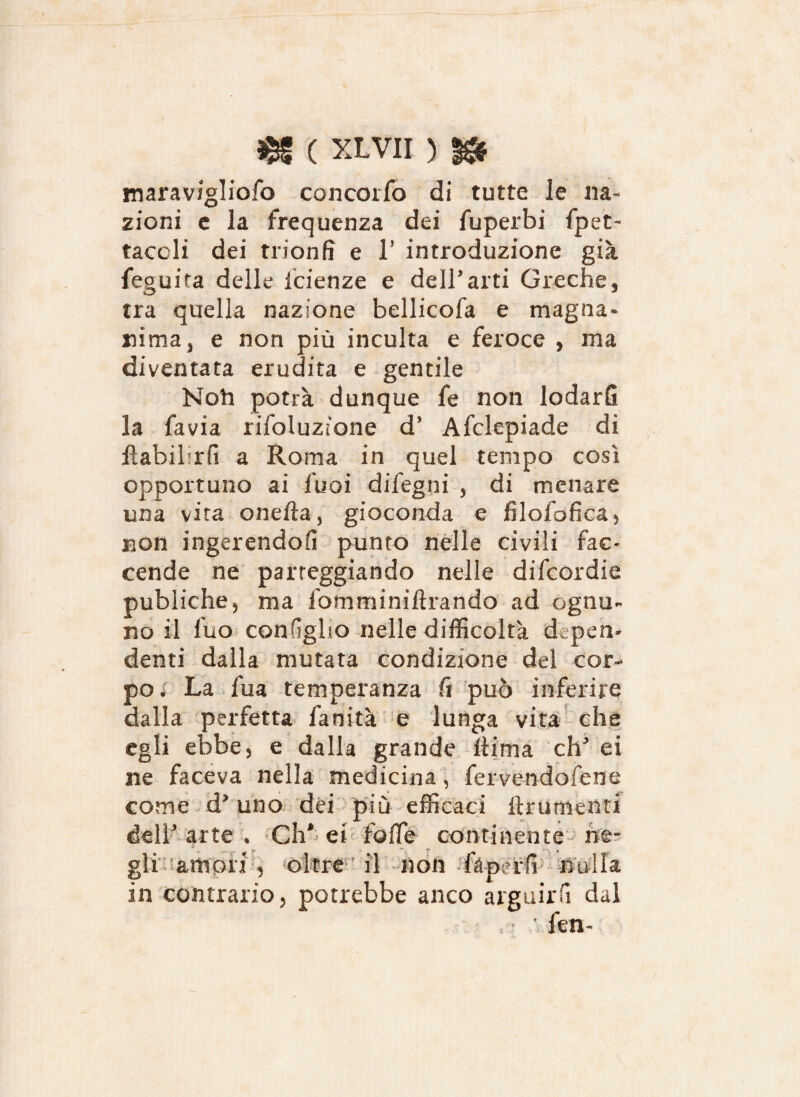 maravzgliofo concorfo di tutte le na¬ zioni e la frequenza dei fuperbi fpet- taccli dei trionfi e 1* introduzione già feguita delle Scienze e dell’arti Greche, tra quella nazione bellicofa e magna» nima, e non più incuba e feroce , ma diventata erudita e gentile Noli potrà dunque fe non lodarfi la favia rifoluzione d* Afclepiade di fìahihrfi a Roma in quel tempo così opportuno ai Suoi difegni , di menare una vita onefìa, gioconda e filofofica, non ingerendofi punto nelle civili fac¬ cende ne parteggiando nelle difcordie publiche, ma fomminiftrando ad ognu¬ no il fuo conGgho nelle difficoltà dipen¬ denti dalla mutata condizione del cor¬ po. La fua temperanza fi può inferire dalla perfetta fanità e lunga vita che egli ebbe, e dalla grande Ititna eh ei ne faceva nella medicina, fervendosene come d? uno dei più efficaci Frumenti dell' arte t Ch* ei Sofie continente ne¬ gli amori , oltref il non fàperfi nulla in contrario, potrebbe anco arguirli dal fen-